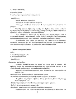 5 
1. Γενικός Υπεύθυνος 
Γενικός υπεύθυνος: 
Ο Διευθυντής του Σχολείου Καρούντζος Ιωάννης 
Αρμοδιότητες: 
- Ευθύνη εκπόνησης του Σχεδίου. 
- Συντονισμός όλων των σχετικών ενεργειών. 
- Ευθύνη για εκπαίδευση, προετοιμασία & συντονισμό του προσωπικού και των μαθητών. 
-Υποβολή σχετικής Βεβαίωσης σύνταξης του Σχεδίου στην οικεία Διεύθυνση Πρωτοβάθμιας / Δευτεροβάθμιας Εκπαίδευσης, μετά την έγκρισή του από το εκπαιδευτικό προσωπικό κατά τη διάρκεια της σχετικής συνεδρίασης. 
- Λήψη αποφάσεων σχετικά με τις ελλείψεις που παρατηρήθηκαν κατά τη διάρκεια του σχετικού ελέγχου από την Ομάδα Σύνταξης του Σχεδίου (περισσότερα στην επόμενη παράγραφο), καθώς και τις προτάσεις των υπολοίπων Ομάδων Εργασίας. 
- Γνωστοποίηση στους γονείς και κηδεμόνες των μαθητών για τις διαδικασίες παραλαβής των παιδιών τους από το χώρο καταφυγής του σχολείου, εάν αποφασιστεί από τους αρμοδίους φορείς η διακοπή της λειτουργίας των σχολικών μονάδων. 
2. Ομάδα Σύνταξης του Σχεδίου 
Μέλη: 
α. Διευθυντής ( αρχηγός ΔΑΙ ) 
β. Σύλλογος Διδασκόντων 
Αρμοδιότητες: 
- Εκπόνηση του Σχεδίου. 
- Διενέργεια τακτικού ελέγχου των χώρων του κτιρίου κατά τη διάρκεια της σχολικής χρονιάς και καταγραφή των ελλείψεων που παρατηρούνται σχετικά με την τήρηση βασικών προϋποθέσεων για την εφαρμογή του Σχεδίου. 
- Ανάρτηση του Σχεδίου στις αίθουσες, στους διαδρόμους, στο χώρο εισόδου του σχολείου κ.λπ. 
- Επισήμανση των οδών διαφυγής και των εξόδων του κτιρίου. 
- Δυνατότητα πρόσβασης στις οδούς διαφυγής και τις εξόδους του κτιρίου. 
- Προμήθεια απαραίτητων εφοδίων όπως: ραδιόφωνο, βασικά είδη παροχής πρώτων βοηθειών, κ.λπ. 
- Επισήμανση και άρση των επικινδυνοτήτων στους χώρους του σχολείου. 
- Επιλογή του χώρου καταφυγής των μαθητών. 
- Ενημέρωση των εκπαιδευτικών, μαθητών και γονέων – κηδεμόνων. 
- Επικαιροποίηση των στοιχείων επικοινωνίας των γονέων και κηδεμόνων των  