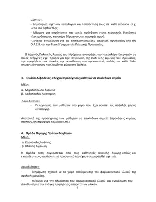 6 
μαθητών. 
- Δημιουργία σχετικών καταλόγων και τοποθέτησή τους σε κάθε αίθουσα (π.χ. μέσα στο βιβλίο Ύλης) . 
- Μέριμνα για απρόσκοπτη και ταχεία πρόσβαση στους κεντρικούς διακόπτες ηλεκτροδότησης, καυστήρα θέρμανσης και παροχής νερού. 
- Συνεχής ενημέρωση για τις επικαιροποιημένες ενέργειες προστασίας από τον Ο.Α.Σ.Π. και την Γενική Γραμματεία Πολιτικής Προστασίας. 
Ο Αρχηγός Πολιτικής Άμυνας του Ιδρύματος αναγράφει στο Ημερολόγιο Ενεργειών σε ποιες ενέργειες έχει προβεί για την Οργάνωση της Πολιτικής Άμυνας του Ιδρύματος, την προμήθεια των υλικών, την εκπαίδευση του προσωπικού, καθώς και κάθε άλλο σημαντικό γεγονός που λαμβάνει χώρα στο Σχολείο. 
3. Ομάδα Ασφάλειας- Ελέγχου Προσέγγισης μαθητών σε επικίνδυνα σημεία 
Μέλη: 
α. Μιχαλοπούλου Αντωνία 
β. Λαδοπούλου Αικατερίνη 
Αρμοδιότητες: 
- Περιορισμός των μαθητών στο χώρο που έχει οριστεί ως ασφαλής χώρος καταφυγής. 
Αποτροπή της προσέγγισης των μαθητών σε επικίνδυνα σημεία (προσόψεις κτιρίων, στύλους, ηλεκτροφόρα καλώδια κ.λπ.). 
4. Ομάδα Παροχής Πρώτων Βοηθειών 
Μέλη: 
α. Καρούντζος Ιωάννης 
β. Βλάσση Αγγελική 
Η Ομάδα αυτή συγκροτείται από τους καθηγητές Φυσικής Αγωγής καθώς και εκπαιδευτικούς και διοικητικό προσωπικό που έχουν επιμορφωθεί σχετικά. 
Αρμοδιότητες: 
- Ενημέρωση σχετικά με το χώρο αποθήκευσης του φαρμακευτικού υλικού της σχολικής μονάδας. 
- Μέριμνα για την πληρότητα του φαρμακευτικού υλικού και ενημέρωση του 
Διευθυντή για την ανάγκη προμήθειας απαραίτητων υλικών.  