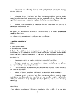 7 
- Ενημέρωση των μελών της Ομάδας, κατά προτεραιότητα, για θέματα παροχής πρώτων βοηθειών. 
- Μέριμνα για την ενημέρωση των ιδίων και των συναδέλφων τους σε θέματα παροχής πρώτων βοηθειών (με τη σύμφωνη γνώμη του Διευθυντή), συν- διοργανώνοντας ημερίδες ή σεμινάρια με τον αρμόδιο φορέα της Πολιτείας για σχετικά θέματα. 
- Παροχή πρώτων βοηθειών σε μαθητές ή μέλη του προσωπικού του σχολείου σε περίπτωση τραυματισμού τους. 
Ως χώρος της εγκατάστασης Σταθμού Α' Βοηθειών ορίζεται ο χώρος: προθάλαμος γραφείου Διευθυντή. Θα υπάρξει συνεργασία με τα συστεγαζόμενα ΔΑΙ, αν υπάρχουν. 
5. Ομάδα Πυρασφάλειας 
Μέλη: 
α. Καρούντζος Ιωάννης 
β. Μιχαλοπούλου Αντωνία Η Ομάδα Πυρασφάλειας είναι επιφορτισμένη να μεριμνά, να οργανώνει το σύστημα πυρόσβεσης και να καταστέλλει την εκδήλωση πυρκαγιάς στο αρχικό της στάδιο εφόσον πρώτα εκκενωθεί το κτίριο ή παράλληλα της εκκένωσης αν οι συνθήκες το επιτρέπουν. 
Αρμοδιότητες: 
- Ενημέρωση σχετικά με τα μέσα πυρόσβεσης της σχολικής μονάδας. 
- Εισήγηση προμήθειας των απαραίτητων μέσων πυρόσβεσης και μέριμνα για την τοποθέτησή τους στο σχολικό κτίριο. 
- Τακτικός έλεγχος της κατάστασης των πυροσβεστικών μέσων και του καυστήρα της κεντρικής θέρμανσης. 
- Γνώση της χρήσης των μέσων πυρόσβεσης σε περίπτωση έκτακτης ανάγκης. 
- Μέριμνα για την ενημέρωση των ιδίων και των συναδέλφων τους σε θέματα πυρόσβεσης συν-διοργανώνοντας ημερίδες με τον αρμόδιο φορέα της Πολιτείας καθώς και εκπαίδευσή τους στη χρήση των πυροσβεστικών μέσων, μέσω πρακτικής εφαρμογής. Προτείνεται: -Στους χώρους εκπαίδευσης (αίθουσες, διαδρόμους, κλπ. ) κάθε 15 μ. και ένας  