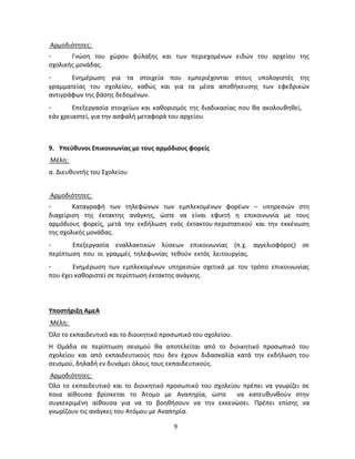 9 
Αρμοδιότητες: 
- Γνώση του χώρου φύλαξης και των περιεχομένων ειδών του αρχείου της σχολικής μονάδας. 
- Ενημέρωση για τα στοιχεία που εμπεριέχονται στους υπολογιστές της γραμματείας του σχολείου, καθώς και για τα μέσα αποθήκευσης των εφεδρικών αντιγράφων της βάσης δεδομένων. 
- Επεξεργασία στοιχείων και καθορισμός της διαδικασίας που θα ακολουθηθεί, 
εάν χρειαστεί, για την ασφαλή μεταφορά του αρχείου. 
9. Υπεύθυνοι Επικοινωνίας με τους αρμόδιους φορείς 
Μέλη: 
α. Διευθυντής του Σχολείου 
Αρμοδιότητες: 
- Καταγραφή των τηλεφώνων των εμπλεκομένων φορέων – υπηρεσιών στη διαχείριση της έκτακτης ανάγκης, ώστε να είναι εφικτή η επικοινωνία με τους αρμόδιους φορείς, μετά την εκδήλωση ενός έκτακτου περιστατικού και την εκκένωση της σχολικής μονάδας. 
- Επεξεργασία εναλλακτικών λύσεων επικοινωνίας (π.χ. αγγελιοφόρος) σε περίπτωση που οι γραμμές τηλεφωνίας τεθούν εκτός λειτουργίας. 
- Ενημέρωση των εμπλεκομένων υπηρεσιών σχετικά με τον τρόπο επικοινωνίας που έχει καθοριστεί σε περίπτωση έκτακτης ανάγκης. 
Υποστήριξη ΑμεΑ 
Μέλη: 
Όλο το εκπαιδευτικό και το διοικητικό προσωπικό του σχολείου. 
Η Ομάδα σε περίπτωση σεισμού θα αποτελείται από το διοικητικό προσωπικό του σχολείου και από εκπαιδευτικούς που δεν έχουν διδασκαλία κατά την εκδήλωση του σεισμού, δηλαδή εν δυνάμει όλους τους εκπαιδευτικούς. 
Αρμοδιότητες: 
Όλο το εκπαιδευτικό και το διοικητικό προσωπικό του σχολείου πρέπει να γνωρίζει σε ποια αίθουσα βρίσκεται το Άτομο με Αναπηρία, ώστε να κατευθυνθούν στην συγκεκριμένη αίθουσα για να το βοηθήσουν να την εκκενώσει. Πρέπει επίσης να γνωρίζουν τις ανάγκες του Ατόμου με Αναπηρία. 
 