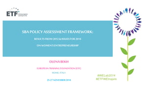 SBA POLICY ASSESSMENT FRAMEWORK: 
RESULTS FROM 2012 & ISSUES FOR 2014 
ON WOMEN’S ENTREPRENEURSHIP 
OLENA BEKH 
EUROPEAN TRAINING FOUNDATION (ETF) 
ROME, ITALY 
25-27 NOVEMBER 2014 
#WELab2014 
#ETFWEInspire 
 