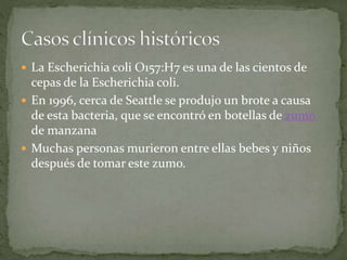  La Escherichia coli O157:H7 es una de las cientos de 
cepas de la Escherichia coli. 
 En 1996, cerca de Seattle se produjo un brote a causa 
de esta bacteria, que se encontró en botellas de zumo 
de manzana 
 Muchas personas murieron entre ellas bebes y niños 
después de tomar este zumo. 
 