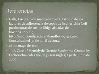  Galli, Lucía (19 de marzo de 2012). Estudio de los 
factores de adherencia de cepas de Escherichia Coli 
productoras de toxina Shiga aisladas de 
bovinos. pp. 119. 
http://sedici.unlp.edu.ar/handle/10915/22456. 
Consultado el 30 de abril de 2014. 
 26 de mayo de 2011. 
 ↑ «A Case of Hemolytic Uremic Syndrome Caused by 
Escherichia coli O104:H4» (en inglés) (30 de junio de 
2006 
