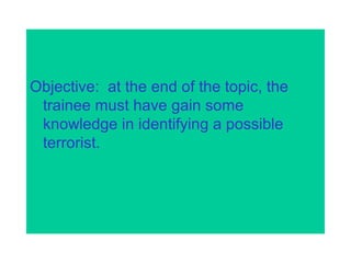 Objective: at the end of the topic, the
trainee must have gain some
knowledge in identifying a possible
terrorist.
 