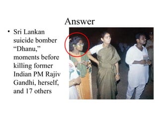 Answer
• Sri Lankan
suicide bomber
“Dhanu,”
moments before
killing former
Indian PM Rajiv
Gandhi, herself,
and 17 others
 