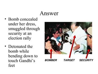 Answer
• Bomb concealed
under her dress,
smuggled through
security at an
election rally
• Detonated the
bomb while
bending down to
touch Gandhi’s
feet
BOMBER TARGET SECURITY
 