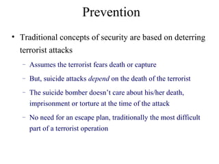 Prevention
• Traditional concepts of security are based on deterring
terrorist attacks
– Assumes the terrorist fears death or capture
– But, suicide attacks depend on the death of the terrorist
– The suicide bomber doesn’t care about his/her death,
imprisonment or torture at the time of the attack
– No need for an escape plan, traditionally the most difficult
part of a terrorist operation
 