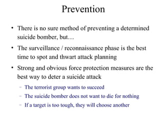 • There is no sure method of preventing a determined
suicide bomber, but…
• The surveillance / reconnaissance phase is the best
time to spot and thwart attack planning
• Strong and obvious force protection measures are the
best way to deter a suicide attack
– The terrorist group wants to succeed
– The suicide bomber does not want to die for nothing
– If a target is too tough, they will choose another
Prevention
 