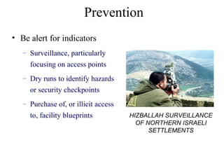 Prevention
• Be alert for indicators
– Surveillance, particularly
focusing on access points
– Dry runs to identify hazards
or security checkpoints
– Purchase of, or illicit access
to, facility blueprints HIZBALLAH SURVEILLANCE
OF NORTHERN ISRAELI
SETTLEMENTS
 