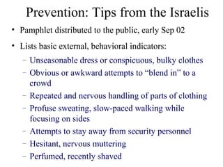 • Pamphlet distributed to the public, early Sep 02
• Lists basic external, behavioral indicators:
– Unseasonable dress or conspicuous, bulky clothes
– Obvious or awkward attempts to “blend in” to a
crowd
– Repeated and nervous handling of parts of clothing
– Profuse sweating, slow-paced walking while
focusing on sides
– Attempts to stay away from security personnel
– Hesitant, nervous muttering
– Perfumed, recently shaved
Prevention: Tips from the Israelis
 