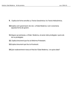 Història: Edat Moderna 6è de primària curs 2014-15
9. Explica de forma senzilla La Teoria Geocèntrica i la Teoria Heliocèntrica.
10.Explica com governaven els reis a l’Edat Moderna i com s’anomena
aquesta forma de govern.
11.Digues qui pertanyia, a l’Edat Moderna, al sector dels privilegiats i quins als
de no privilegiats.
12. Explica breument que fou la Reforma Protestant.
13.Explica breument què fou la Il·lustració.
14.Quin esdeveniment marca el final de l’Edat Moderna, i en quina data?
 