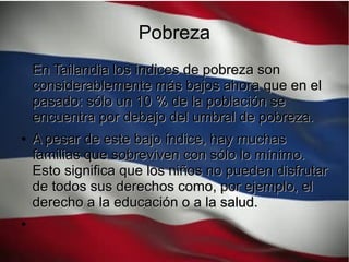 Pobreza
En Tailandia los índices de pobreza sonEn Tailandia los índices de pobreza son
considerablemente más bajos ahora que en elconsiderablemente más bajos ahora que en el
pasado: sólo un 10 % de la población sepasado: sólo un 10 % de la población se
encuentra por debajo del umbral de pobreza.encuentra por debajo del umbral de pobreza.
●
A pesar de este bajo índice, hay muchasA pesar de este bajo índice, hay muchas
familias que sobreviven con sólo lo mínimo.familias que sobreviven con sólo lo mínimo.
Esto significa que los niños no pueden disfrutarEsto significa que los niños no pueden disfrutar
de todos sus derechos como, por ejemplo, elde todos sus derechos como, por ejemplo, el
derecho a la educación o a la salud.derecho a la educación o a la salud.
●
 