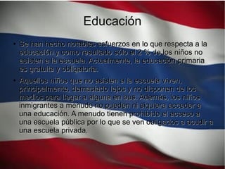 Educación
●
Se han hecho notables esfuerzos en lo que respecta a laSe han hecho notables esfuerzos en lo que respecta a la
educación y como resultado sólo el 2 % de los niños noeducación y como resultado sólo el 2 % de los niños no
asisten a la escuela. Actualmente, la educación primariaasisten a la escuela. Actualmente, la educación primaria
es gratuita y obligatoria.es gratuita y obligatoria.
●
Aquellos niños que no asisten a la escuela viven,Aquellos niños que no asisten a la escuela viven,
principalmente, demasiado lejos y no disponen de losprincipalmente, demasiado lejos y no disponen de los
medios para llegar a alguna en bus. Además, los niñosmedios para llegar a alguna en bus. Además, los niños
inmigrantes a menudo no pueden ni siquiera acceder ainmigrantes a menudo no pueden ni siquiera acceder a
una educación. A menudo tienen prohibido el acceso auna educación. A menudo tienen prohibido el acceso a
una escuela pública por lo que se ven obligados a acudir auna escuela pública por lo que se ven obligados a acudir a
una escuela privada.una escuela privada.
 