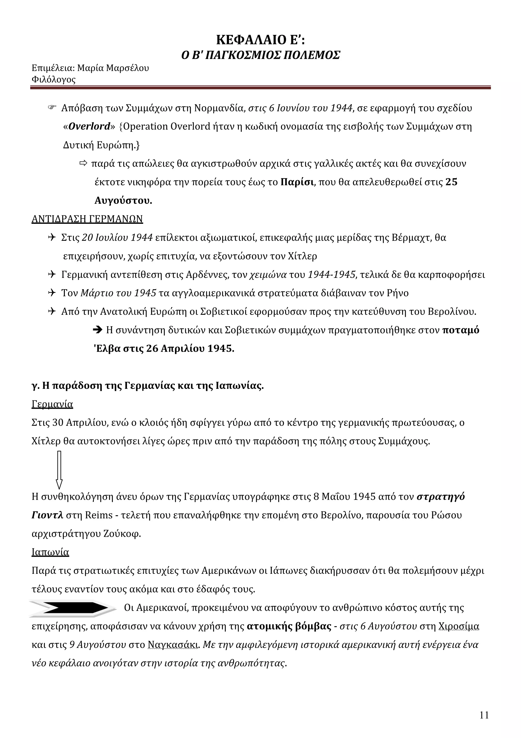 ΚΕΦΑΛΑΙΟ Ε’:
Ο Β' ΠΑΓΚΟΣΜΙΟΣ ΠΟΛΕΜΟΣ
Επιμέλεια: Μαρία Μαρσέλου
Φιλόλογος
11
 Απόβαση των Συμμάχων στη Νορμανδία, στις 6 Ιουνίου του 1944, σε εφαρμογή του σχεδίου
«Overlord» {Operation Overlord ήταν η κωδική ονομασία της εισβολής των Συμμάχων στη
Δυτική Ευρώπη.}
 παρά τις απώλειες θα αγκιστρωθούν αρχικά στις γαλλικές ακτές και θα συνεχίσουν
έκτοτε νικηφόρα την πορεία τους έως το Παρίσι, που θα απελευθερωθεί στις 25
Αυγούστου.
ΑΝΤΙΔΡΑΣΗ ΓΕΡΜΑΝΩΝ
 Στις 20 Ιουλίου 1944 επίλεκτοι αξιωματικοί, επικεφαλής μιας μερίδας της Βέρμαχτ, θα
επιχειρήσουν, χωρίς επιτυχία, να εξοντώσουν τον Χίτλερ
 Γερμανική αντεπίθεση στις Αρδέννες, τον χειμώνα του 1944-1945, τελικά δε θα καρποφορήσει
 Τον Μάρτιο του 1945 τα αγγλοαμερικανικά στρατεύματα διάβαιναν τον Ρήνο
 Από την Ανατολική Ευρώπη οι Σοβιετικοί εφορμούσαν προς την κατεύθυνση του Βερολίνου.
 Η συνάντηση δυτικών και Σοβιετικών συμμάχων πραγματοποιήθηκε στον ποταμό
'Ελβα στις 26 Απριλίου 1945.
γ. Η παράδοση της Γερμανίας και της Ιαπωνίας.
Γερμανία
Στις 30 Απριλίου, ενώ ο κλοιός ήδη σφίγγει γύρω από το κέντρο της γερμανικής πρωτεύουσας, ο
Χίτλερ θα αυτοκτονήσει λίγες ώρες πριν από την παράδοση της πόλης στους Συμμάχους.
Η συνθηκολόγηση άνευ όρων της Γερμανίας υπογράφηκε στις 8 Μαΐου 1945 από τον στρατηγό
Γιοντλ στη Reims - τελετή που επαναλήφθηκε την επομένη στο Βερολίνο, παρουσία του Ρώσου
αρχιστράτηγου Ζούκοφ.
Ιαπωνία
Παρά τις στρατιωτικές επιτυχίες των Αμερικάνων οι Ιάπωνες διακήρυσσαν ότι θα πολεμήσουν μέχρι
τέλους εναντίον τους ακόμα και στο έδαφός τους.
Οι Αμερικανοί, προκειμένου να αποφύγουν το ανθρώπινο κόστος αυτής της
επιχείρησης, αποφάσισαν να κάνουν χρήση της ατομικής βόμβας - στις 6 Αυγούστου στη Χιροσίμα
και στις 9 Αυγούστου στο Ναγκασάκι. Με την αμφιλεγόμενη ιστορικά αμερικανική αυτή ενέργεια ένα
νέο κεφάλαιο ανοιγόταν στην ιστορία της ανθρωπότητας.
 