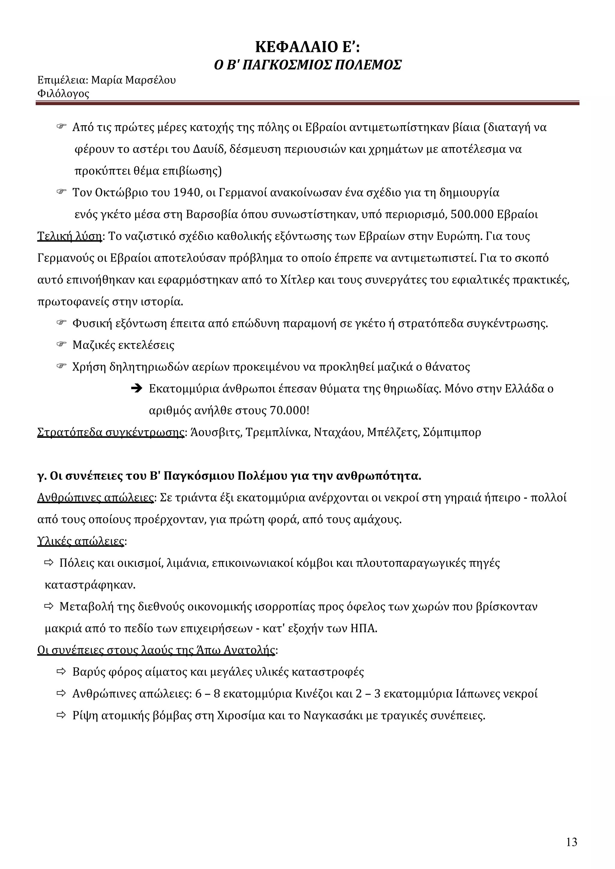 ΚΕΦΑΛΑΙΟ Ε’:
Ο Β' ΠΑΓΚΟΣΜΙΟΣ ΠΟΛΕΜΟΣ
Επιμέλεια: Μαρία Μαρσέλου
Φιλόλογος
13
 Από τις πρώτες μέρες κατοχής της πόλης οι Εβραίοι αντιμετωπίστηκαν βίαια (διαταγή να
φέρουν το αστέρι του Δαυίδ, δέσμευση περιουσιών και χρημάτων με αποτέλεσμα να
προκύπτει θέμα επιβίωσης)
 Τον Οκτώβριο του 1940, οι Γερμανοί ανακοίνωσαν ένα σχέδιο για τη δημιουργία
ενός γκέτο μέσα στη Βαρσοβία όπου συνωστίστηκαν, υπό περιορισμό, 500.000 Εβραίοι
Τελική λύση: Το ναζιστικό σχέδιο καθολικής εξόντωσης των Εβραίων στην Ευρώπη. Για τους
Γερμανούς οι Εβραίοι αποτελούσαν πρόβλημα το οποίο έπρεπε να αντιμετωπιστεί. Για το σκοπό
αυτό επινοήθηκαν και εφαρμόστηκαν από το Χίτλερ και τους συνεργάτες του εφιαλτικές πρακτικές,
πρωτοφανείς στην ιστορία.
 Φυσική εξόντωση έπειτα από επώδυνη παραμονή σε γκέτο ή στρατόπεδα συγκέντρωσης.
 Μαζικές εκτελέσεις
 Χρήση δηλητηριωδών αερίων προκειμένου να προκληθεί μαζικά ο θάνατος
 Εκατομμύρια άνθρωποι έπεσαν θύματα της θηριωδίας. Μόνο στην Ελλάδα ο
αριθμός ανήλθε στους 70.000!
Στρατόπεδα συγκέντρωσης: Άουσβιτς, Τρεμπλίνκα, Νταχάου, Μπέλζετς, Σόμπιμπορ
γ. Οι συνέπειες του Β' Παγκόσμιου Πολέμου για την ανθρωπότητα.
Ανθρώπινες απώλειες: Σε τριάντα έξι εκατομμύρια ανέρχονται οι νεκροί στη γηραιά ήπειρο - πολλοί
από τους οποίους προέρχονταν, για πρώτη φορά, από τους αμάχους.
Υλικές απώλειες:
 Πόλεις και οικισμοί, λιμάνια, επικοινωνιακοί κόμβοι και πλουτοπαραγωγικές πηγές
καταστράφηκαν.
 Μεταβολή της διεθνούς οικονομικής ισορροπίας προς όφελος των χωρών που βρίσκονταν
μακριά από το πεδίο των επιχειρήσεων - κατ' εξοχήν των ΗΠΑ.
Οι συνέπειες στους λαούς της Άπω Ανατολής:
 Βαρύς φόρος αίματος και μεγάλες υλικές καταστροφές
 Ανθρώπινες απώλειες: 6 – 8 εκατομμύρια Κινέζοι και 2 – 3 εκατομμύρια Ιάπωνες νεκροί
 Ρίψη ατομικής βόμβας στη Χιροσίμα και το Ναγκασάκι με τραγικές συνέπειες.
 