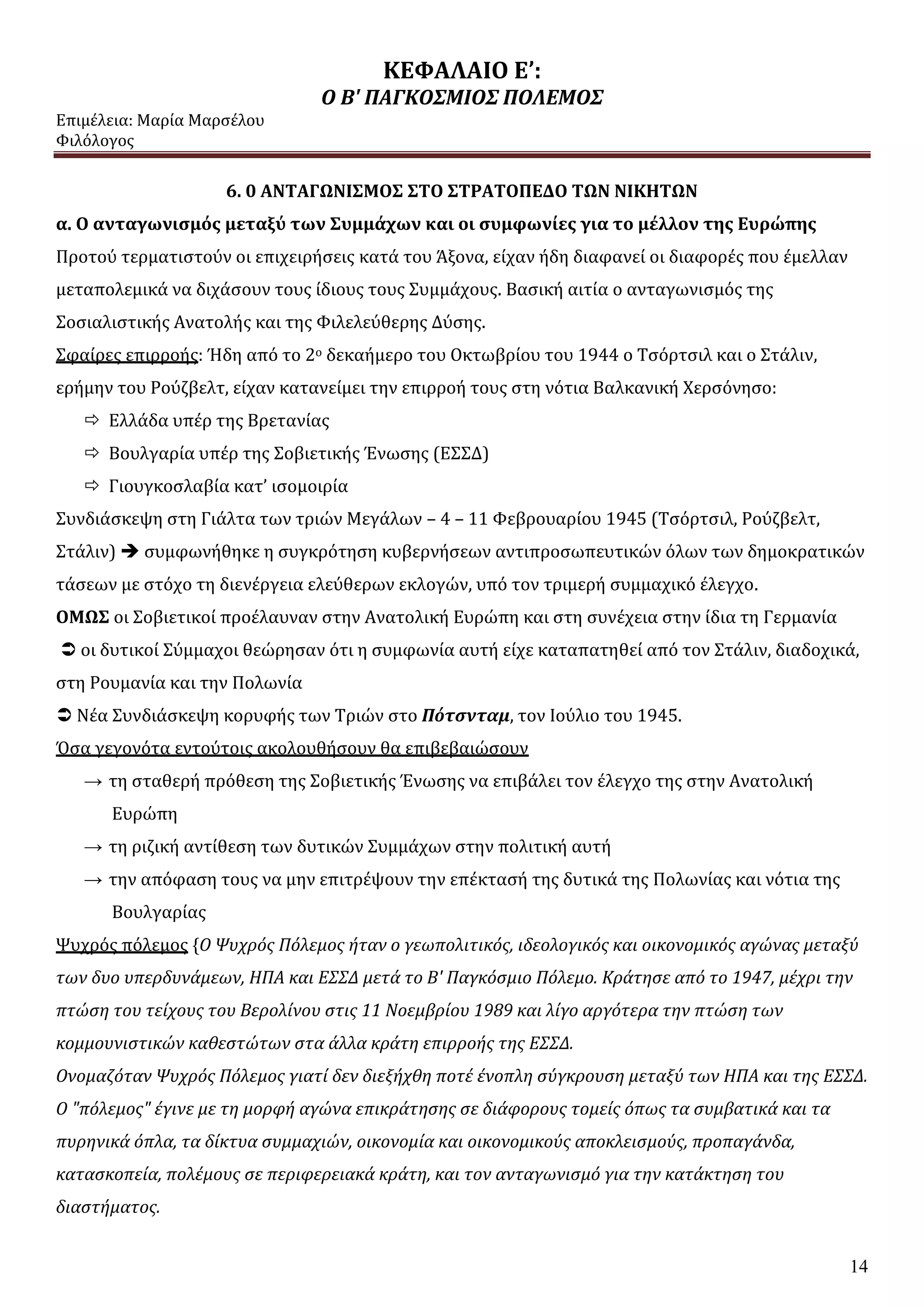 ΚΕΦΑΛΑΙΟ Ε’:
Ο Β' ΠΑΓΚΟΣΜΙΟΣ ΠΟΛΕΜΟΣ
Επιμέλεια: Μαρία Μαρσέλου
Φιλόλογος
14
6. 0 ΑΝΤΑΓΩΝΙΣΜΟΣ ΣΤΟ ΣΤΡΑΤΟΠΕΔΟ ΤΩΝ ΝΙΚΗΤΩΝ
α. Ο ανταγωνισμός μεταξύ των Συμμάχων και οι συμφωνίες για το μέλλον της Ευρώπης
Προτού τερματιστούν οι επιχειρήσεις κατά του Άξονα, είχαν ήδη διαφανεί οι διαφορές που έμελλαν
μεταπολεμικά να διχάσουν τους ίδιους τους Συμμάχους. Βασική αιτία ο ανταγωνισμός της
Σοσιαλιστικής Ανατολής και της Φιλελεύθερης Δύσης.
Σφαίρες επιρροής: Ήδη από το 2ο δεκαήμερο του Οκτωβρίου του 1944 ο Τσόρτσιλ και ο Στάλιν,
ερήμην του Ρούζβελτ, είχαν κατανείμει την επιρροή τους στη νότια Βαλκανική Χερσόνησο:
 Ελλάδα υπέρ της Βρετανίας
 Βουλγαρία υπέρ της Σοβιετικής Ένωσης (ΕΣΣΔ)
 Γιουγκοσλαβία κατ’ ισομοιρία
Συνδιάσκεψη στη Γιάλτα των τριών Μεγάλων – 4 – 11 Φεβρουαρίου 1945 (Τσόρτσιλ, Ρούζβελτ,
Στάλιν)  συμφωνήθηκε η συγκρότηση κυβερνήσεων αντιπροσωπευτικών όλων των δημοκρατικών
τάσεων με στόχο τη διενέργεια ελεύθερων εκλογών, υπό τον τριμερή συμμαχικό έλεγχο.
ΟΜΩΣ οι Σοβιετικοί προέλαυναν στην Ανατολική Ευρώπη και στη συνέχεια στην ίδια τη Γερμανία
 οι δυτικοί Σύμμαχοι θεώρησαν ότι η συμφωνία αυτή είχε καταπατηθεί από τον Στάλιν, διαδοχικά,
στη Ρουμανία και την Πολωνία
 Νέα Συνδιάσκεψη κορυφής των Τριών στο Πότσνταμ, τον Ιούλιο του 1945.
Όσα γεγονότα εντούτοις ακολουθήσουν θα επιβεβαιώσουν
→ τη σταθερή πρόθεση της Σοβιετικής Ένωσης να επιβάλει τον έλεγχο της στην Ανατολική
Ευρώπη
→ τη ριζική αντίθεση των δυτικών Συμμάχων στην πολιτική αυτή
→ την απόφαση τους να μην επιτρέψουν την επέκτασή της δυτικά της Πολωνίας και νότια της
Βουλγαρίας
Ψυχρός πόλεμος {Ο Ψυχρός Πόλεμος ήταν ο γεωπολιτικός, ιδεολογικός και οικονομικός αγώνας μεταξύ
των δυο υπερδυνάμεων, ΗΠΑ και ΕΣΣΔ μετά το Β' Παγκόσμιο Πόλεμο. Κράτησε από το 1947, μέχρι την
πτώση του τείχους του Βερολίνου στις 11 Νοεμβρίου 1989 και λίγο αργότερα την πτώση των
κομμουνιστικών καθεστώτων στα άλλα κράτη επιρροής της ΕΣΣΔ.
Ονομαζόταν Ψυχρός Πόλεμος γιατί δεν διεξήχθη ποτέ ένοπλη σύγκρουση μεταξύ των ΗΠΑ και της ΕΣΣΔ.
Ο "πόλεμος" έγινε με τη μορφή αγώνα επικράτησης σε διάφορους τομείς όπως τα συμβατικά και τα
πυρηνικά όπλα, τα δίκτυα συμμαχιών, οικονομία και οικονομικούς αποκλεισμούς, προπαγάνδα,
κατασκοπεία, πολέμους σε περιφερειακά κράτη, και τον ανταγωνισμό για την κατάκτηση του
διαστήματος.
 