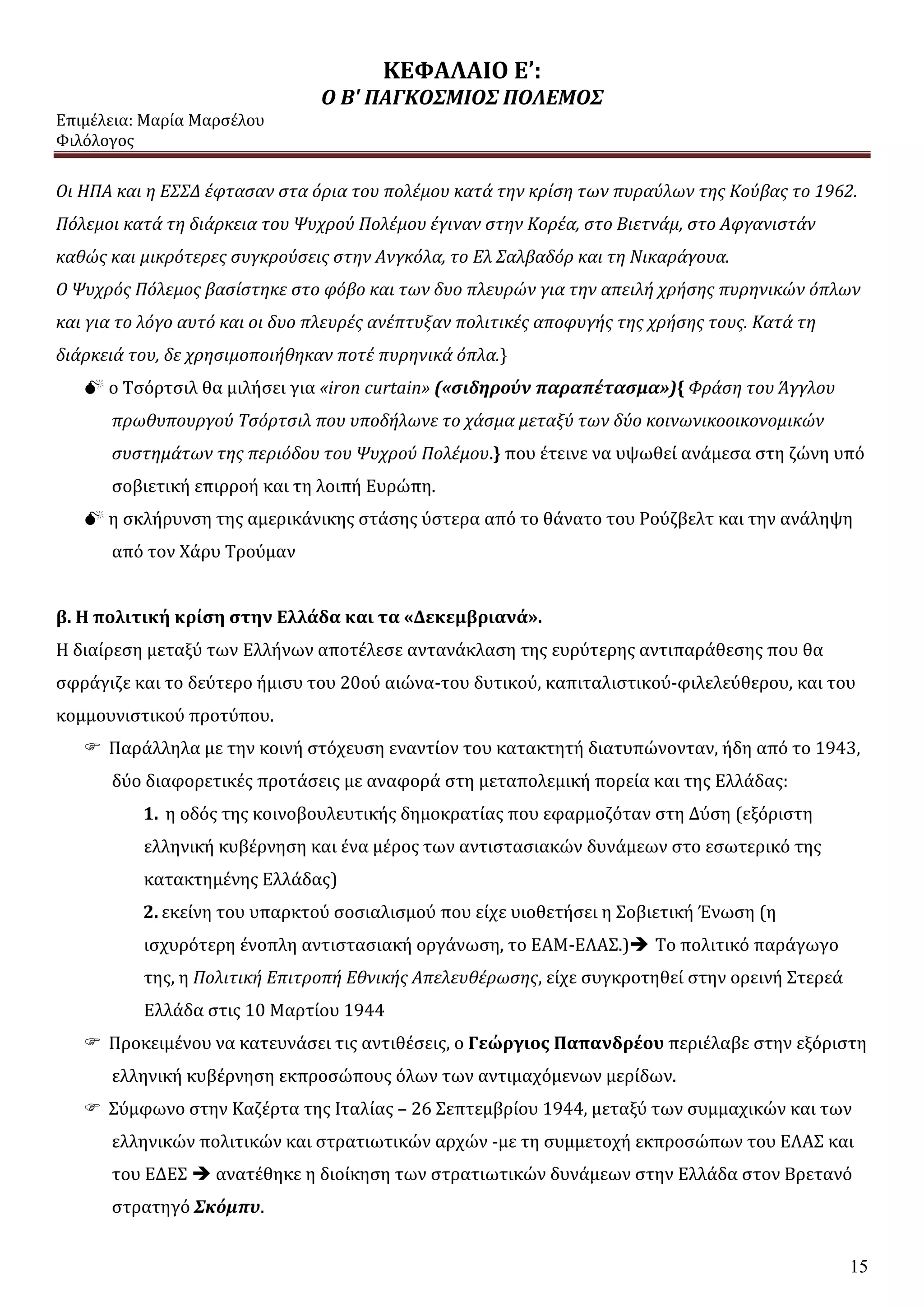 ΚΕΦΑΛΑΙΟ Ε’:
Ο Β' ΠΑΓΚΟΣΜΙΟΣ ΠΟΛΕΜΟΣ
Επιμέλεια: Μαρία Μαρσέλου
Φιλόλογος
15
Οι ΗΠΑ και η ΕΣΣΔ έφτασαν στα όρια του πολέμου κατά την κρίση των πυραύλων της Κούβας το 1962.
Πόλεμοι κατά τη διάρκεια του Ψυχρού Πολέμου έγιναν στην Κορέα, στο Βιετνάμ, στο Αφγανιστάν
καθώς και μικρότερες συγκρούσεις στην Ανγκόλα, το Ελ Σαλβαδόρ και τη Νικαράγουα.
Ο Ψυχρός Πόλεμος βασίστηκε στο φόβο και των δυο πλευρών για την απειλή χρήσης πυρηνικών όπλων
και για το λόγο αυτό και οι δυο πλευρές ανέπτυξαν πολιτικές αποφυγής της χρήσης τους. Κατά τη
διάρκειά του, δε χρησιμοποιήθηκαν ποτέ πυρηνικά όπλα.}
 ο Τσόρτσιλ θα μιλήσει για «iron curtain» («σιδηρούν παραπέτασμα»){ Φράση του Άγγλου
πρωθυπουργού Τσόρτσιλ που υποδήλωνε το χάσμα μεταξύ των δύο κοινωνικοοικονομικών
συστημάτων της περιόδου του Ψυχρού Πολέμου.} που έτεινε να υψωθεί ανάμεσα στη ζώνη υπό
σοβιετική επιρροή και τη λοιπή Ευρώπη.
 η σκλήρυνση της αμερικάνικης στάσης ύστερα από το θάνατο του Ρούζβελτ και την ανάληψη
από τον Χάρυ Τρούμαν
β. Η πολιτική κρίση στην Ελλάδα και τα «Δεκεμβριανά».
Η διαίρεση μεταξύ των Ελλήνων αποτέλεσε αντανάκλαση της ευρύτερης αντιπαράθεσης που θα
σφράγιζε και το δεύτερο ήμισυ του 20ού αιώνα-του δυτικού, καπιταλιστικού-φιλελεύθερου, και του
κομμουνιστικού προτύπου.
 Παράλληλα με την κοινή στόχευση εναντίον του κατακτητή διατυπώνονταν, ήδη από το 1943,
δύο διαφορετικές προτάσεις με αναφορά στη μεταπολεμική πορεία και της Ελλάδας:
1. η οδός της κοινοβουλευτικής δημοκρατίας που εφαρμοζόταν στη Δύση (εξόριστη
ελληνική κυβέρνηση και ένα μέρος των αντιστασιακών δυνάμεων στο εσωτερικό της
κατακτημένης Ελλάδας)
2. εκείνη του υπαρκτού σοσιαλισμού που είχε υιοθετήσει η Σοβιετική Ένωση (η
ισχυρότερη ένοπλη αντιστασιακή οργάνωση, το ΕΑΜ-ΕΛΑΣ.) Το πολιτικό παράγωγο
της, η Πολιτική Επιτροπή Εθνικής Απελευθέρωσης, είχε συγκροτηθεί στην ορεινή Στερεά
Ελλάδα στις 10 Μαρτίου 1944
 Προκειμένου να κατευνάσει τις αντιθέσεις, ο Γεώργιος Παπανδρέου περιέλαβε στην εξόριστη
ελληνική κυβέρνηση εκπροσώπους όλων των αντιμαχόμενων μερίδων.
 Σύμφωνο στην Καζέρτα της Ιταλίας – 26 Σεπτεμβρίου 1944, μεταξύ των συμμαχικών και των
ελληνικών πολιτικών και στρατιωτικών αρχών -με τη συμμετοχή εκπροσώπων του ΕΛΑΣ και
του ΕΔΕΣ  ανατέθηκε η διοίκηση των στρατιωτικών δυνάμεων στην Ελλάδα στον Βρετανό
στρατηγό Σκόμπυ.
 