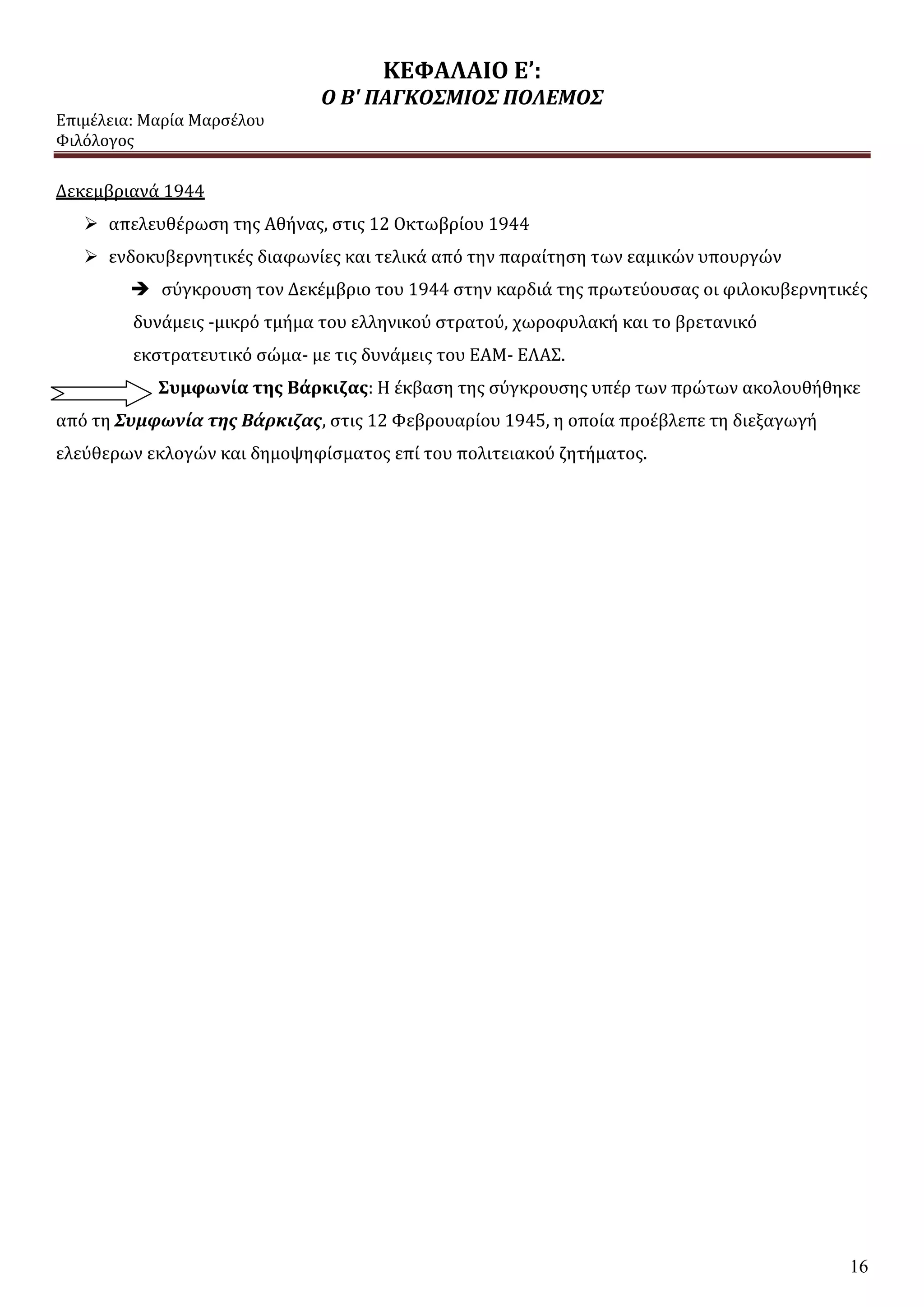 ΚΕΦΑΛΑΙΟ Ε’:
Ο Β' ΠΑΓΚΟΣΜΙΟΣ ΠΟΛΕΜΟΣ
Επιμέλεια: Μαρία Μαρσέλου
Φιλόλογος
16
Δεκεμβριανά 1944
 απελευθέρωση της Αθήνας, στις 12 Οκτωβρίου 1944
 ενδοκυβερνητικές διαφωνίες και τελικά από την παραίτηση των εαμικών υπουργών
 σύγκρουση τον Δεκέμβριο του 1944 στην καρδιά της πρωτεύουσας οι φιλοκυβερνητικές
δυνάμεις -μικρό τμήμα του ελληνικού στρατού, χωροφυλακή και το βρετανικό
εκστρατευτικό σώμα- με τις δυνάμεις του ΕΑΜ- ΕΛΑΣ.
Συμφωνία της Βάρκιζας: Η έκβαση της σύγκρουσης υπέρ των πρώτων ακολουθήθηκε
από τη Συμφωνία της Βάρκιζας, στις 12 Φεβρουαρίου 1945, η οποία προέβλεπε τη διεξαγωγή
ελεύθερων εκλογών και δημοψηφίσματος επί του πολιτειακού ζητήματος.
 