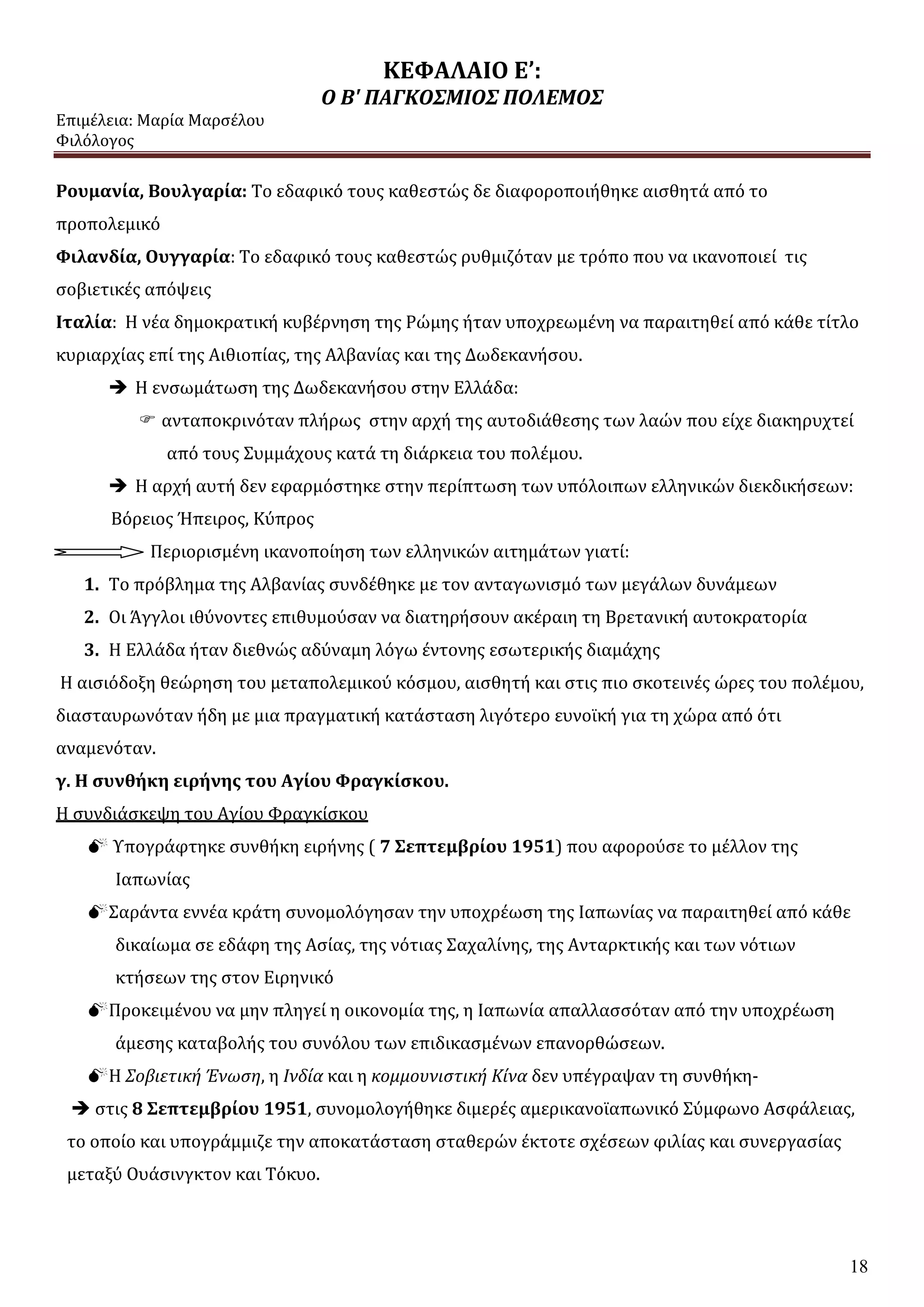 ΚΕΦΑΛΑΙΟ Ε’:
Ο Β' ΠΑΓΚΟΣΜΙΟΣ ΠΟΛΕΜΟΣ
Επιμέλεια: Μαρία Μαρσέλου
Φιλόλογος
18
Ρουμανία, Βουλγαρία: Το εδαφικό τους καθεστώς δε διαφοροποιήθηκε αισθητά από το
προπολεμικό
Φιλανδία, Ουγγαρία: Το εδαφικό τους καθεστώς ρυθμιζόταν με τρόπο που να ικανοποιεί τις
σοβιετικές απόψεις
Ιταλία: Η νέα δημοκρατική κυβέρνηση της Ρώμης ήταν υποχρεωμένη να παραιτηθεί από κάθε τίτλο
κυριαρχίας επί της Αιθιοπίας, της Αλβανίας και της Δωδεκανήσου.
 Η ενσωμάτωση της Δωδεκανήσου στην Ελλάδα:
 ανταποκρινόταν πλήρως στην αρχή της αυτοδιάθεσης των λαών που είχε διακηρυχτεί
από τους Συμμάχους κατά τη διάρκεια του πολέμου.
 Η αρχή αυτή δεν εφαρμόστηκε στην περίπτωση των υπόλοιπων ελληνικών διεκδικήσεων:
Βόρειος Ήπειρος, Κύπρος
Περιορισμένη ικανοποίηση των ελληνικών αιτημάτων γιατί:
1. Το πρόβλημα της Αλβανίας συνδέθηκε με τον ανταγωνισμό των μεγάλων δυνάμεων
2. Οι Άγγλοι ιθύνοντες επιθυμούσαν να διατηρήσουν ακέραιη τη Βρετανική αυτοκρατορία
3. Η Ελλάδα ήταν διεθνώς αδύναμη λόγω έντονης εσωτερικής διαμάχης
Η αισιόδοξη θεώρηση του μεταπολεμικού κόσμου, αισθητή και στις πιο σκοτεινές ώρες του πολέμου,
διασταυρωνόταν ήδη με μια πραγματική κατάσταση λιγότερο ευνοϊκή για τη χώρα από ότι
αναμενόταν.
γ. Η συνθήκη ειρήνης του Αγίου Φραγκίσκου.
Η συνδιάσκεψη του Αγίου Φραγκίσκου
 Υπογράφτηκε συνθήκη ειρήνης ( 7 Σεπτεμβρίου 1951) που αφορούσε το μέλλον της
Ιαπωνίας
Σαράντα εννέα κράτη συνομολόγησαν την υποχρέωση της Ιαπωνίας να παραιτηθεί από κάθε
δικαίωμα σε εδάφη της Ασίας, της νότιας Σαχαλίνης, της Ανταρκτικής και των νότιων
κτήσεων της στον Ειρηνικό
Προκειμένου να μην πληγεί η οικονομία της, η Ιαπωνία απαλλασσόταν από την υποχρέωση
άμεσης καταβολής του συνόλου των επιδικασμένων επανορθώσεων.
Η Σοβιετική Ένωση, η Ινδία και η κομμουνιστική Κίνα δεν υπέγραψαν τη συνθήκη-
 στις 8 Σεπτεμβρίου 1951, συνομολογήθηκε διμερές αμερικανοϊαπωνικό Σύμφωνο Ασφάλειας,
το οποίο και υπογράμμιζε την αποκατάσταση σταθερών έκτοτε σχέσεων φιλίας και συνεργασίας
μεταξύ Ουάσινγκτον και Τόκυο.
 