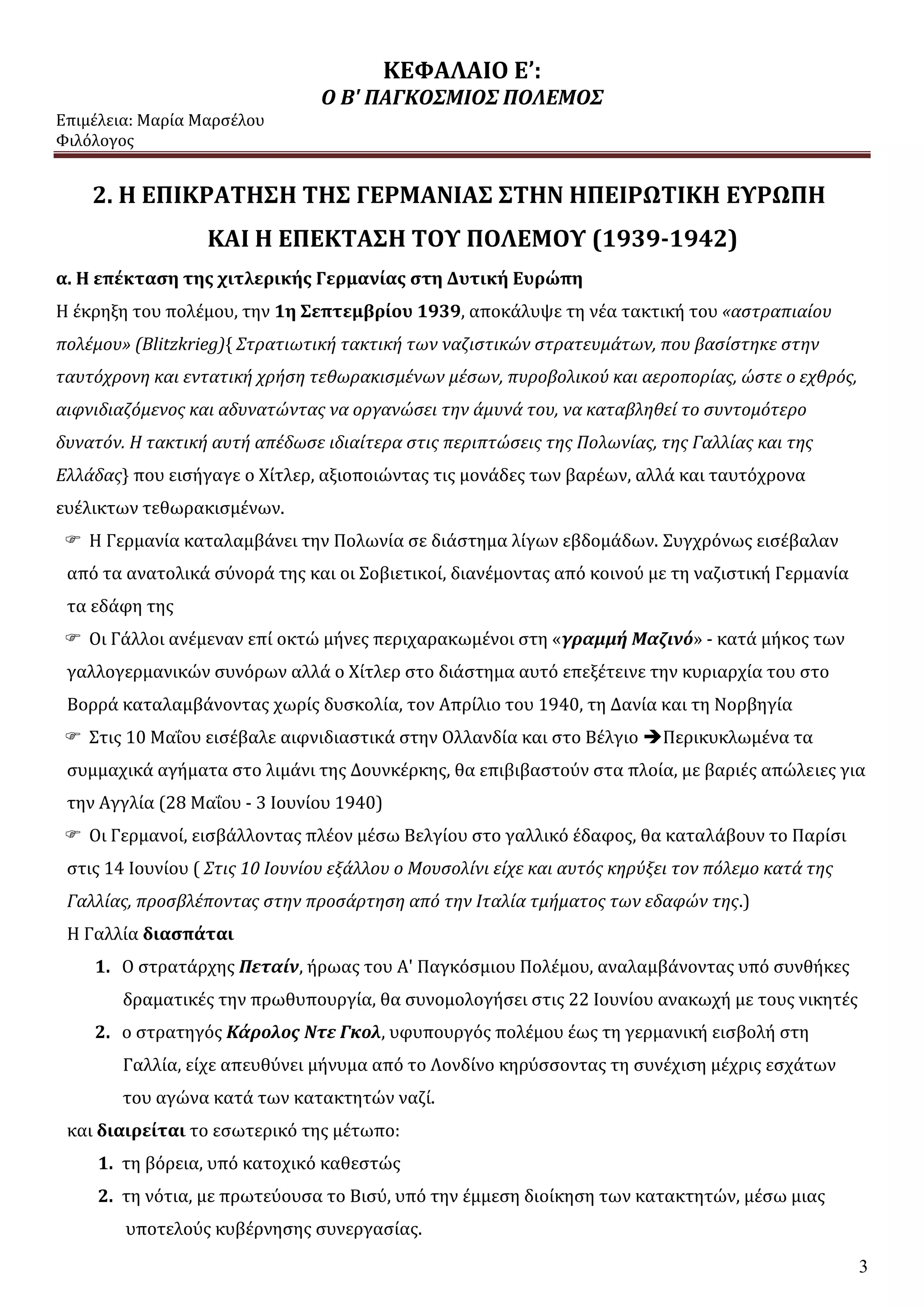 ΚΕΦΑΛΑΙΟ Ε’:
Ο Β' ΠΑΓΚΟΣΜΙΟΣ ΠΟΛΕΜΟΣ
Επιμέλεια: Μαρία Μαρσέλου
Φιλόλογος
3
2. Η ΕΠΙΚΡΑΤΗΣΗ ΤΗΣ ΓΕΡΜΑΝΙΑΣ ΣΤΗΝ ΗΠΕΙΡΩΤΙΚΗ ΕΥΡΩΠΗ
ΚΑΙ Η ΕΠΕΚΤΑΣΗ ΤΟΥ ΠΟΛΕΜΟΥ (1939-1942)
α. Η επέκταση της χιτλερικής Γερμανίας στη Δυτική Ευρώπη
Η έκρηξη του πολέμου, την 1η Σεπτεμβρίου 1939, αποκάλυψε τη νέα τακτική του «αστραπιαίου
πολέμου» (Blitzkrieg){ Στρατιωτική τακτική των ναζιστικών στρατευμάτων, που βασίστηκε στην
ταυτόχρονη και εντατική χρήση τεθωρακισμένων μέσων, πυροβολικού και αεροπορίας, ώστε ο εχθρός,
αιφνιδιαζόμενος και αδυνατώντας να οργανώσει την άμυνά του, να καταβληθεί το συντομότερο
δυνατόν. Η τακτική αυτή απέδωσε ιδιαίτερα στις περιπτώσεις της Πολωνίας, της Γαλλίας και της
Ελλάδας} που εισήγαγε ο Χίτλερ, αξιοποιώντας τις μονάδες των βαρέων, αλλά και ταυτόχρονα
ευέλικτων τεθωρακισμένων.
 Η Γερμανία καταλαμβάνει την Πολωνία σε διάστημα λίγων εβδομάδων. Συγχρόνως εισέβαλαν
από τα ανατολικά σύνορά της και οι Σοβιετικοί, διανέμοντας από κοινού με τη ναζιστική Γερμανία
τα εδάφη της
 Οι Γάλλοι ανέμεναν επί οκτώ μήνες περιχαρακωμένοι στη «γραμμή Μαζινό» - κατά μήκος των
γαλλογερμανικών συνόρων αλλά ο Χίτλερ στο διάστημα αυτό επεξέτεινε την κυριαρχία του στο
Βορρά καταλαμβάνοντας χωρίς δυσκολία, τον Απρίλιο του 1940, τη Δανία και τη Νορβηγία
 Στις 10 Μαΐου εισέβαλε αιφνιδιαστικά στην Ολλανδία και στο Βέλγιο Περικυκλωμένα τα
συμμαχικά αγήματα στο λιμάνι της Δουνκέρκης, θα επιβιβαστούν στα πλοία, με βαριές απώλειες για
την Αγγλία (28 Μαΐου - 3 Ιουνίου 1940)
 Οι Γερμανοί, εισβάλλοντας πλέον μέσω Βελγίου στο γαλλικό έδαφος, θα καταλάβουν το Παρίσι
στις 14 Ιουνίου ( Στις 10 Ιουνίου εξάλλου ο Μουσολίνι είχε και αυτός κηρύξει τον πόλεμο κατά της
Γαλλίας, προσβλέποντας στην προσάρτηση από την Ιταλία τμήματος των εδαφών της.)
Η Γαλλία διασπάται
1. Ο στρατάρχης Πεταίν, ήρωας του Α' Παγκόσμιου Πολέμου, αναλαμβάνοντας υπό συνθήκες
δραματικές την πρωθυπουργία, θα συνομολογήσει στις 22 Ιουνίου ανακωχή με τους νικητές
2. ο στρατηγός Κάρολος Ντε Γκολ, υφυπουργός πολέμου έως τη γερμανική εισβολή στη
Γαλλία, είχε απευθύνει μήνυμα από το Λονδίνο κηρύσσοντας τη συνέχιση μέχρις εσχάτων
του αγώνα κατά των κατακτητών ναζί.
και διαιρείται το εσωτερικό της μέτωπο:
1. τη βόρεια, υπό κατοχικό καθεστώς
2. τη νότια, με πρωτεύουσα το Βισύ, υπό την έμμεση διοίκηση των κατακτητών, μέσω μιας
υποτελούς κυβέρνησης συνεργασίας.
 