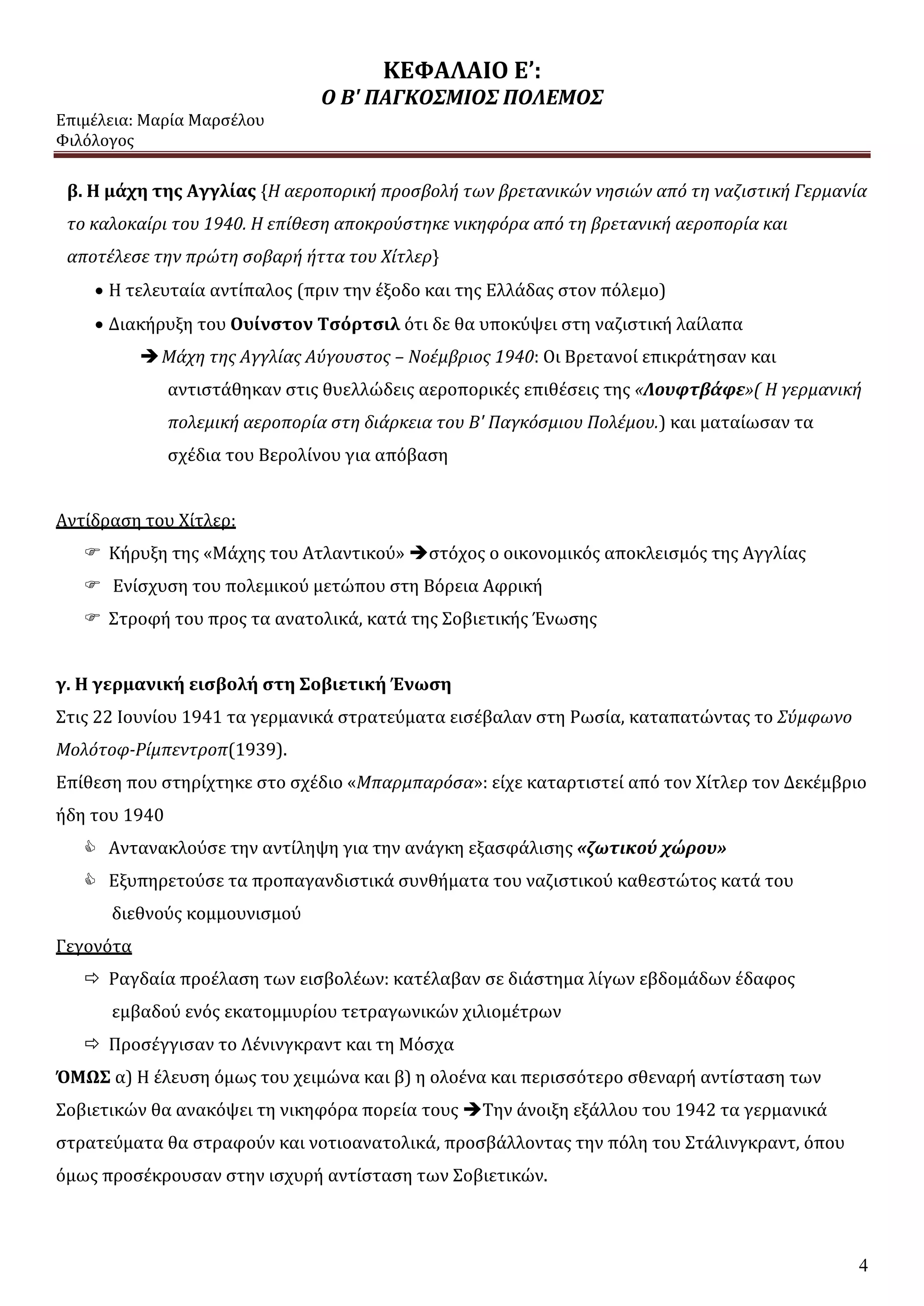 ΚΕΦΑΛΑΙΟ Ε’:
Ο Β' ΠΑΓΚΟΣΜΙΟΣ ΠΟΛΕΜΟΣ
Επιμέλεια: Μαρία Μαρσέλου
Φιλόλογος
4
β. Η μάχη της Αγγλίας {Η αεροπορική προσβολή των βρετανικών νησιών από τη ναζιστική Γερμανία
το καλοκαίρι του 1940. Η επίθεση αποκρούστηκε νικηφόρα από τη βρετανική αεροπορία και
αποτέλεσε την πρώτη σοβαρή ήττα του Χίτλερ}
 Η τελευταία αντίπαλος (πριν την έξοδο και της Ελλάδας στον πόλεμο)
 Διακήρυξη του Ουίνστον Τσόρτσιλ ότι δε θα υποκύψει στη ναζιστική λαίλαπα
Μάχη της Αγγλίας Αύγουστος – Νοέμβριος 1940: Οι Βρετανοί επικράτησαν και
αντιστάθηκαν στις θυελλώδεις αεροπορικές επιθέσεις της «Λουφτβάφε»( Η γερμανική
πολεμική αεροπορία στη διάρκεια του Β' Παγκόσμιου Πολέμου.) και ματαίωσαν τα
σχέδια του Βερολίνου για απόβαση
Αντίδραση του Χίτλερ:
 Κήρυξη της «Μάχης του Ατλαντικού» στόχος ο οικονομικός αποκλεισμός της Αγγλίας
 Ενίσχυση του πολεμικού μετώπου στη Βόρεια Αφρική
 Στροφή του προς τα ανατολικά, κατά της Σοβιετικής Ένωσης
γ. Η γερμανική εισβολή στη Σοβιετική Ένωση
Στις 22 Ιουνίου 1941 τα γερμανικά στρατεύματα εισέβαλαν στη Ρωσία, καταπατώντας το Σύμφωνο
Μολότοφ-Ρίμπεντροπ(1939).
Επίθεση που στηρίχτηκε στο σχέδιο «Μπαρμπαρόσα»: είχε καταρτιστεί από τον Χίτλερ τον Δεκέμβριο
ήδη του 1940
 Αντανακλούσε την αντίληψη για την ανάγκη εξασφάλισης «ζωτικού χώρου»
 Εξυπηρετούσε τα προπαγανδιστικά συνθήματα του ναζιστικού καθεστώτος κατά του
διεθνούς κομμουνισμού
Γεγονότα
 Ραγδαία προέλαση των εισβολέων: κατέλαβαν σε διάστημα λίγων εβδομάδων έδαφος
εμβαδού ενός εκατομμυρίου τετραγωνικών χιλιομέτρων
 Προσέγγισαν το Λένινγκραντ και τη Μόσχα
ΌΜΩΣ α) Η έλευση όμως του χειμώνα και β) η ολοένα και περισσότερο σθεναρή αντίσταση των
Σοβιετικών θα ανακόψει τη νικηφόρα πορεία τους Την άνοιξη εξάλλου του 1942 τα γερμανικά
στρατεύματα θα στραφούν και νοτιοανατολικά, προσβάλλοντας την πόλη του Στάλινγκραντ, όπου
όμως προσέκρουσαν στην ισχυρή αντίσταση των Σοβιετικών.
 