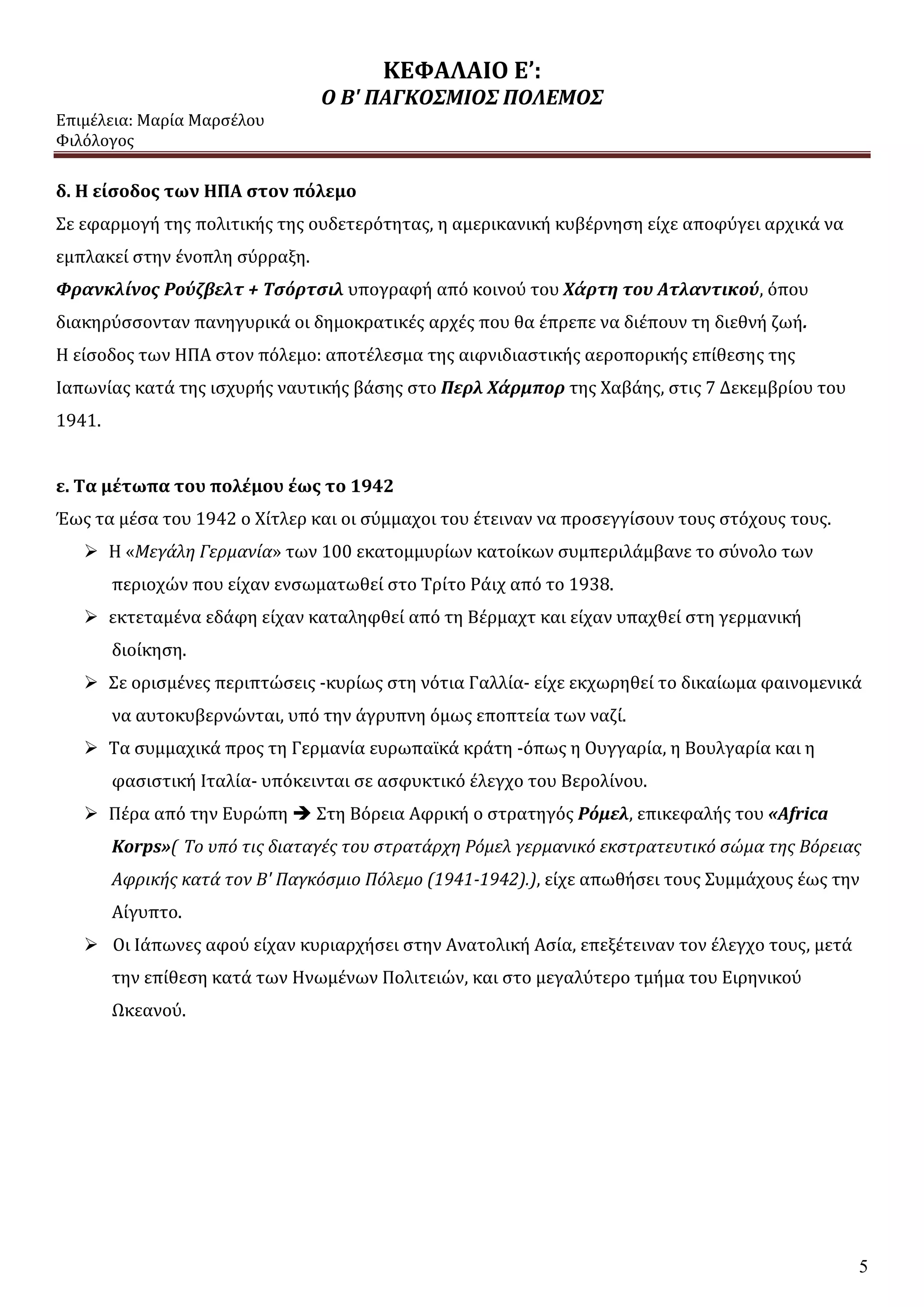 ΚΕΦΑΛΑΙΟ Ε’:
Ο Β' ΠΑΓΚΟΣΜΙΟΣ ΠΟΛΕΜΟΣ
Επιμέλεια: Μαρία Μαρσέλου
Φιλόλογος
5
δ. Η είσοδος των ΗΠΑ στον πόλεμο
Σε εφαρμογή της πολιτικής της ουδετερότητας, η αμερικανική κυβέρνηση είχε αποφύγει αρχικά να
εμπλακεί στην ένοπλη σύρραξη.
Φρανκλίνος Ρούζβελτ + Τσόρτσιλ υπογραφή από κοινού του Χάρτη του Ατλαντικού, όπου
διακηρύσσονταν πανηγυρικά οι δημοκρατικές αρχές που θα έπρεπε να διέπουν τη διεθνή ζωή.
Η είσοδος των ΗΠΑ στον πόλεμο: αποτέλεσμα της αιφνιδιαστικής αεροπορικής επίθεσης της
Ιαπωνίας κατά της ισχυρής ναυτικής βάσης στο Περλ Χάρμπορ της Χαβάης, στις 7 Δεκεμβρίου του
1941.
ε. Τα μέτωπα του πολέμου έως το 1942
Έως τα μέσα του 1942 ο Χίτλερ και οι σύμμαχοι του έτειναν να προσεγγίσουν τους στόχους τους.
 Η «Μεγάλη Γερμανία» των 100 εκατομμυρίων κατοίκων συμπεριλάμβανε το σύνολο των
περιοχών που είχαν ενσωματωθεί στο Τρίτο Ράιχ από το 1938.
 εκτεταμένα εδάφη είχαν καταληφθεί από τη Βέρμαχτ και είχαν υπαχθεί στη γερμανική
διοίκηση.
 Σε ορισμένες περιπτώσεις -κυρίως στη νότια Γαλλία- είχε εκχωρηθεί το δικαίωμα φαινομενικά
να αυτοκυβερνώνται, υπό την άγρυπνη όμως εποπτεία των ναζί.
 Τα συμμαχικά προς τη Γερμανία ευρωπαϊκά κράτη -όπως η Ουγγαρία, η Βουλγαρία και η
φασιστική Ιταλία- υπόκεινται σε ασφυκτικό έλεγχο του Βερολίνου.
 Πέρα από την Ευρώπη  Στη Βόρεια Αφρική ο στρατηγός Ρόμελ, επικεφαλής του «Africa
Korps»( Το υπό τις διαταγές του στρατάρχη Ρόμελ γερμανικό εκστρατευτικό σώμα της Βόρειας
Αφρικής κατά τον Β' Παγκόσμιο Πόλεμο (1941-1942).), είχε απωθήσει τους Συμμάχους έως την
Αίγυπτο.
 Οι Ιάπωνες αφού είχαν κυριαρχήσει στην Ανατολική Ασία, επεξέτειναν τον έλεγχο τους, μετά
την επίθεση κατά των Ηνωμένων Πολιτειών, και στο μεγαλύτερο τμήμα του Ειρηνικού
Ωκεανού.
 