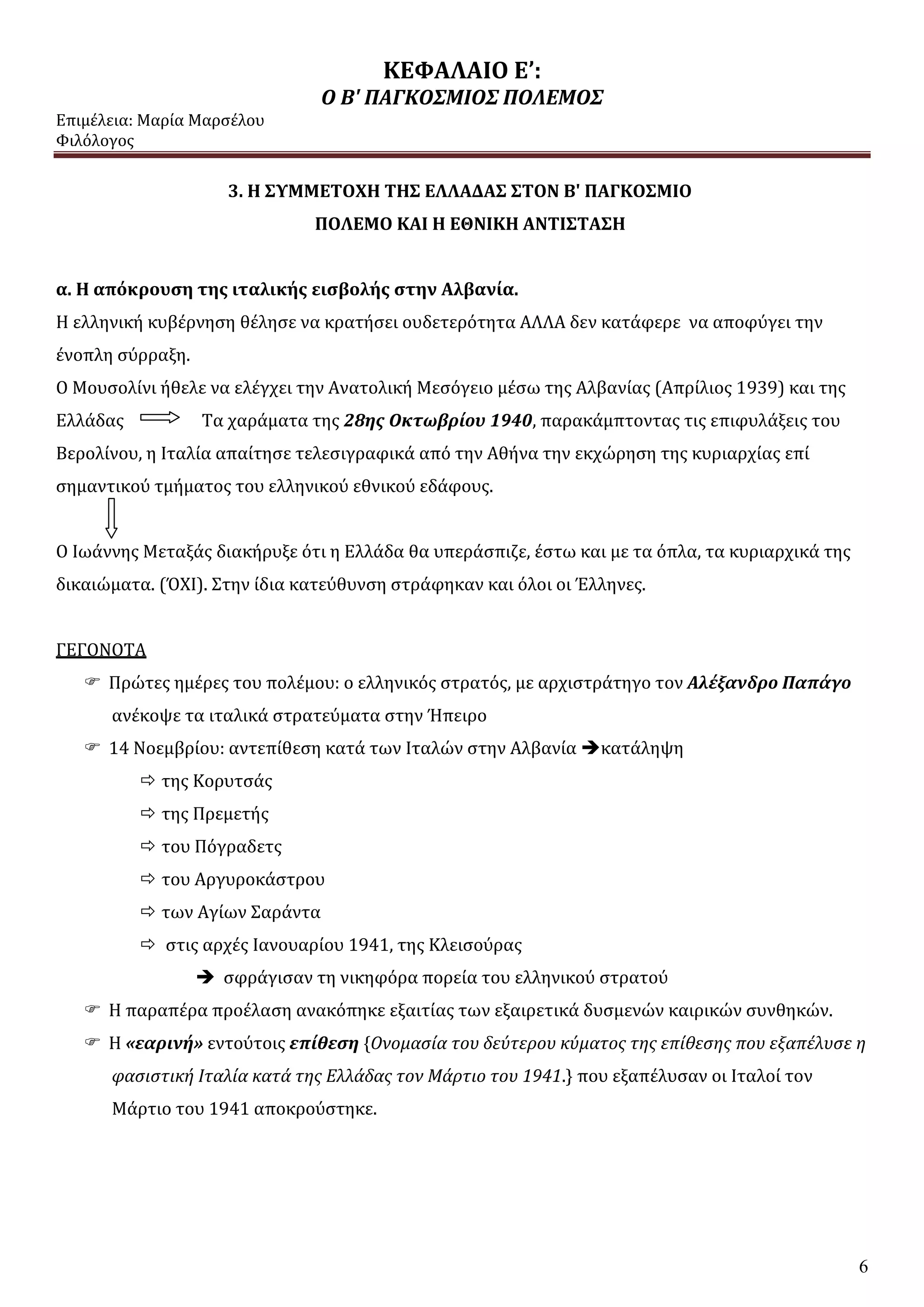 ΚΕΦΑΛΑΙΟ Ε’:
Ο Β' ΠΑΓΚΟΣΜΙΟΣ ΠΟΛΕΜΟΣ
Επιμέλεια: Μαρία Μαρσέλου
Φιλόλογος
6
3. Η ΣΥΜΜΕΤΟΧΗ ΤΗΣ ΕΛΛΑΔΑΣ ΣΤΟΝ Β' ΠΑΓΚΟΣΜΙΟ
ΠΟΛΕΜΟ ΚΑΙ Η ΕΘΝΙΚΗ ΑΝΤΙΣΤΑΣΗ
α. Η απόκρουση της ιταλικής εισβολής στην Αλβανία.
Η ελληνική κυβέρνηση θέλησε να κρατήσει ουδετερότητα ΑΛΛΑ δεν κατάφερε να αποφύγει την
ένοπλη σύρραξη.
Ο Μουσολίνι ήθελε να ελέγχει την Ανατολική Μεσόγειο μέσω της Αλβανίας (Απρίλιος 1939) και της
Ελλάδας Τα χαράματα της 28ης Οκτωβρίου 1940, παρακάμπτοντας τις επιφυλάξεις του
Βερολίνου, η Ιταλία απαίτησε τελεσιγραφικά από την Αθήνα την εκχώρηση της κυριαρχίας επί
σημαντικού τμήματος του ελληνικού εθνικού εδάφους.
Ο Ιωάννης Μεταξάς διακήρυξε ότι η Ελλάδα θα υπεράσπιζε, έστω και με τα όπλα, τα κυριαρχικά της
δικαιώματα. (ΌΧΙ). Στην ίδια κατεύθυνση στράφηκαν και όλοι οι Έλληνες.
ΓΕΓΟΝΟΤΑ
 Πρώτες ημέρες του πολέμου: ο ελληνικός στρατός, με αρχιστράτηγο τον Αλέξανδρο Παπάγο
ανέκοψε τα ιταλικά στρατεύματα στην Ήπειρο
 14 Νοεμβρίου: αντεπίθεση κατά των Ιταλών στην Αλβανία κατάληψη
 της Κορυτσάς
 της Πρεμετής
 του Πόγραδετς
 του Αργυροκάστρου
 των Αγίων Σαράντα
 στις αρχές Ιανουαρίου 1941, της Κλεισούρας
 σφράγισαν τη νικηφόρα πορεία του ελληνικού στρατού
 Η παραπέρα προέλαση ανακόπηκε εξαιτίας των εξαιρετικά δυσμενών καιρικών συνθηκών.
 Η «εαρινή» εντούτοις επίθεση {Ονομασία του δεύτερου κύματος της επίθεσης που εξαπέλυσε η
φασιστική Ιταλία κατά της Ελλάδας τον Μάρτιο του 1941.} που εξαπέλυσαν οι Ιταλοί τον
Μάρτιο του 1941 αποκρούστηκε.
 