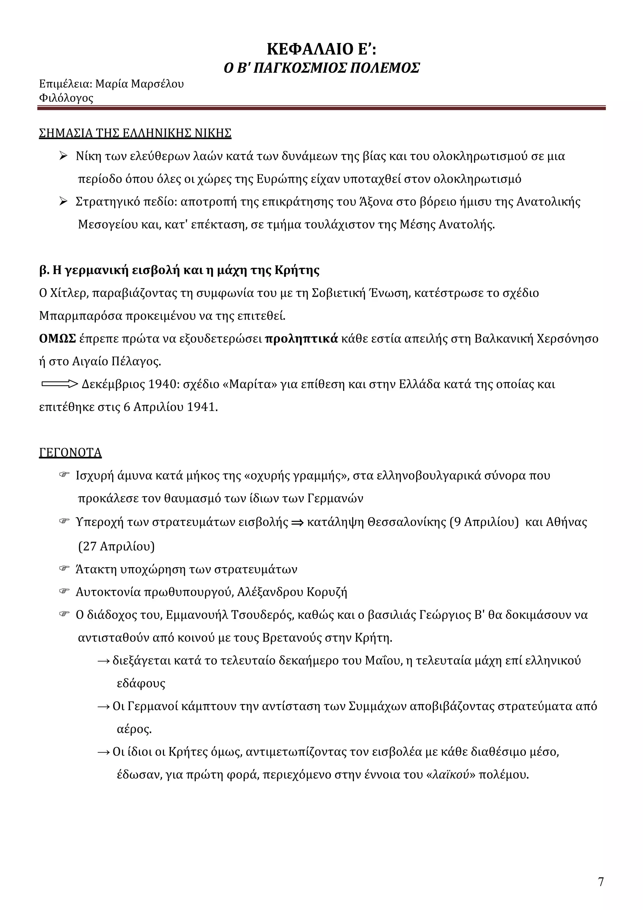 ΚΕΦΑΛΑΙΟ Ε’:
Ο Β' ΠΑΓΚΟΣΜΙΟΣ ΠΟΛΕΜΟΣ
Επιμέλεια: Μαρία Μαρσέλου
Φιλόλογος
7
ΣΗΜΑΣΙΑ ΤΗΣ ΕΛΛΗΝΙΚΗΣ ΝΙΚΗΣ
 Νίκη των ελεύθερων λαών κατά των δυνάμεων της βίας και του ολοκληρωτισμού σε μια
περίοδο όπου όλες οι χώρες της Ευρώπης είχαν υποταχθεί στον ολοκληρωτισμό
 Στρατηγικό πεδίο: αποτροπή της επικράτησης του Άξονα στο βόρειο ήμισυ της Ανατολικής
Μεσογείου και, κατ' επέκταση, σε τμήμα τουλάχιστον της Μέσης Ανατολής.
β. Η γερμανική εισβολή και η μάχη της Κρήτης
Ο Χίτλερ, παραβιάζοντας τη συμφωνία του με τη Σοβιετική Ένωση, κατέστρωσε το σχέδιο
Μπαρμπαρόσα προκειμένου να της επιτεθεί.
ΟΜΩΣ έπρεπε πρώτα να εξουδετερώσει προληπτικά κάθε εστία απειλής στη Βαλκανική Χερσόνησο
ή στο Αιγαίο Πέλαγος.
Δεκέμβριος 1940: σχέδιο «Μαρίτα» για επίθεση και στην Ελλάδα κατά της οποίας και
επιτέθηκε στις 6 Απριλίου 1941.
ΓΕΓΟΝΟΤΑ
 Ισχυρή άμυνα κατά μήκος της «οχυρής γραμμής», στα ελληνοβουλγαρικά σύνορα που
προκάλεσε τον θαυμασμό των ίδιων των Γερμανών
 Υπεροχή των στρατευμάτων εισβολής  κατάληψη Θεσσαλονίκης (9 Απριλίου) και Αθήνας
(27 Απριλίου)
 Άτακτη υποχώρηση των στρατευμάτων
 Αυτοκτονία πρωθυπουργού, Αλέξανδρου Κορυζή
 Ο διάδοχος του, Εμμανουήλ Τσουδερός, καθώς και ο βασιλιάς Γεώργιος Β' θα δοκιμάσουν να
αντισταθούν από κοινού με τους Βρετανούς στην Κρήτη.
→ διεξάγεται κατά το τελευταίο δεκαήμερο του Μαΐου, η τελευταία μάχη επί ελληνικού
εδάφους
→ Οι Γερμανοί κάμπτουν την αντίσταση των Συμμάχων αποβιβάζοντας στρατεύματα από
αέρος.
→ Οι ίδιοι οι Κρήτες όμως, αντιμετωπίζοντας τον εισβολέα με κάθε διαθέσιμο μέσο,
έδωσαν, για πρώτη φορά, περιεχόμενο στην έννοια του «λαϊκού» πολέμου.
 