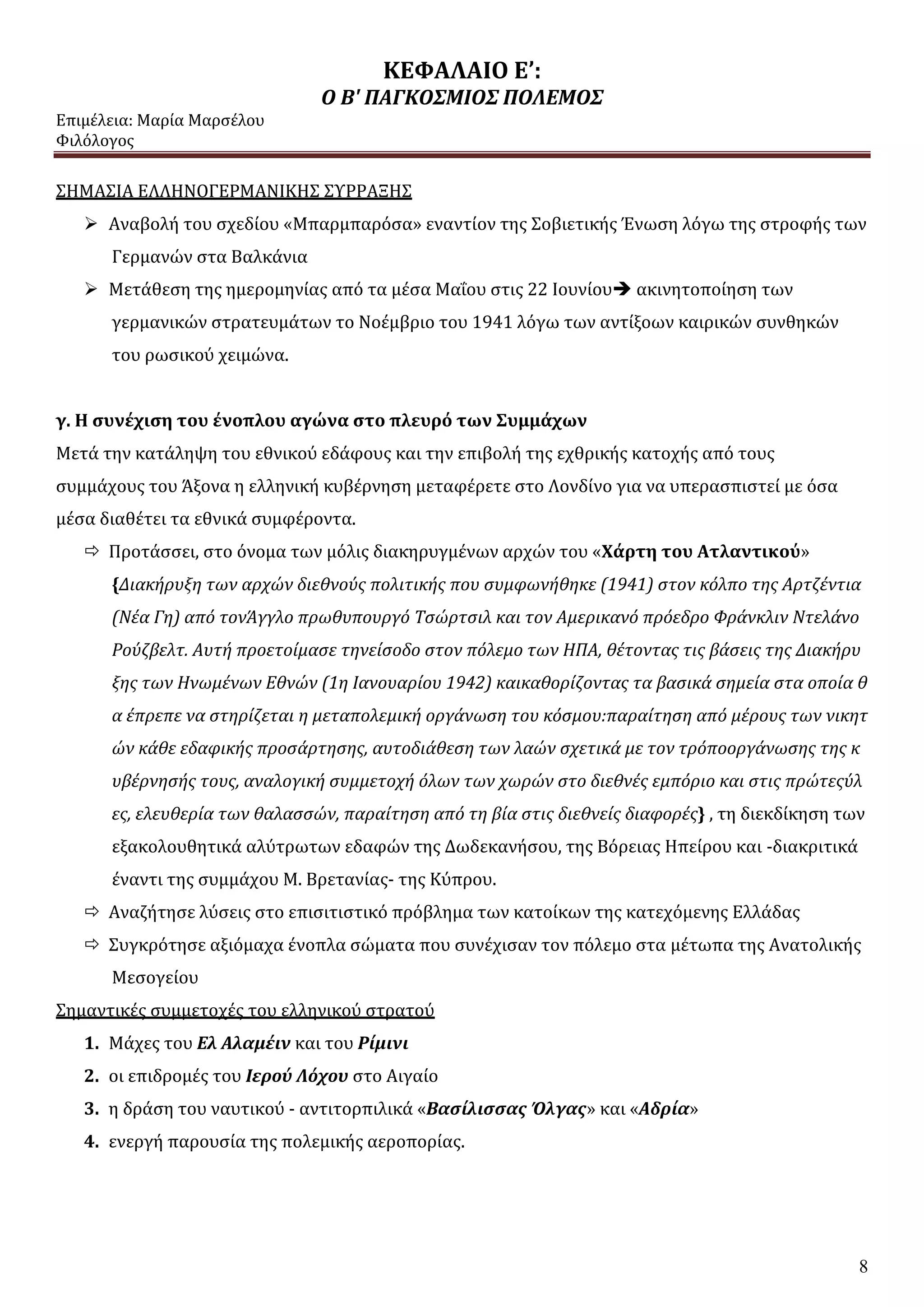 ΚΕΦΑΛΑΙΟ Ε’:
Ο Β' ΠΑΓΚΟΣΜΙΟΣ ΠΟΛΕΜΟΣ
Επιμέλεια: Μαρία Μαρσέλου
Φιλόλογος
8
ΣΗΜΑΣΙΑ ΕΛΛΗΝΟΓΕΡΜΑΝΙΚΗΣ ΣΥΡΡΑΞΗΣ
 Αναβολή του σχεδίου «Μπαρμπαρόσα» εναντίον της Σοβιετικής Ένωση λόγω της στροφής των
Γερμανών στα Βαλκάνια
 Μετάθεση της ημερομηνίας από τα μέσα Μαΐου στις 22 Ιουνίου ακινητοποίηση των
γερμανικών στρατευμάτων το Νοέμβριο του 1941 λόγω των αντίξοων καιρικών συνθηκών
του ρωσικού χειμώνα.
γ. Η συνέχιση του ένοπλου αγώνα στο πλευρό των Συμμάχων
Μετά την κατάληψη του εθνικού εδάφους και την επιβολή της εχθρικής κατοχής από τους
συμμάχους του Άξονα η ελληνική κυβέρνηση μεταφέρετε στο Λονδίνο για να υπερασπιστεί με όσα
μέσα διαθέτει τα εθνικά συμφέροντα.
 Προτάσσει, στο όνομα των μόλις διακηρυγμένων αρχών του «Χάρτη του Ατλαντικού»
{Διακήρυξη των αρχών διεθνούς πολιτικής που συμφωνήθηκε (1941) στον κόλπο της Αρτζέντια
(Νέα Γη) από τονΆγγλο πρωθυπουργό Τσώρτσιλ και τον Αμερικανό πρόεδρο Φράνκλιν Ντελάνο
Ρούζβελτ. Αυτή προετοίμασε τηνείσοδο στον πόλεμο των ΗΠΑ, θέτοντας τις βάσεις της Διακήρυ
ξης των Ηνωμένων Εθνών (1η Ιανουαρίου 1942) καικαθορίζοντας τα βασικά σημεία στα οποία θ
α έπρεπε να στηρίζεται η μεταπολεμική οργάνωση του κόσμου:παραίτηση από μέρους των νικητ
ών κάθε εδαφικής προσάρτησης, αυτοδιάθεση των λαών σχετικά με τον τρόποοργάνωσης της κ
υβέρνησής τους, αναλογική συμμετοχή όλων των χωρών στο διεθνές εμπόριο και στις πρώτεςύλ
ες, ελευθερία των θαλασσών, παραίτηση από τη βία στις διεθνείς διαφορές} , τη διεκδίκηση των
εξακολουθητικά αλύτρωτων εδαφών της Δωδεκανήσου, της Βόρειας Ηπείρου και -διακριτικά
έναντι της συμμάχου Μ. Βρετανίας- της Κύπρου.
 Αναζήτησε λύσεις στο επισιτιστικό πρόβλημα των κατοίκων της κατεχόμενης Ελλάδας
 Συγκρότησε αξιόμαχα ένοπλα σώματα που συνέχισαν τον πόλεμο στα μέτωπα της Ανατολικής
Μεσογείου
Σημαντικές συμμετοχές του ελληνικού στρατού
1. Μάχες του Ελ Αλαμέιν και του Ρίμινι
2. οι επιδρομές του Ιερού Λόχου στο Αιγαίο
3. η δράση του ναυτικού - αντιτορπιλικά «Βασίλισσας Όλγας» και «Αδρία»
4. ενεργή παρουσία της πολεμικής αεροπορίας.
 