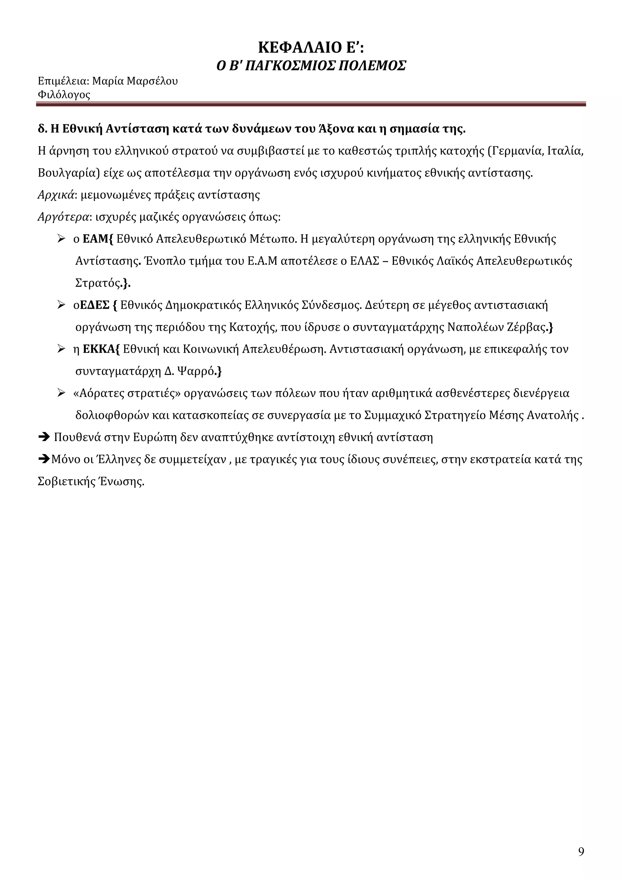 ΚΕΦΑΛΑΙΟ Ε’:
Ο Β' ΠΑΓΚΟΣΜΙΟΣ ΠΟΛΕΜΟΣ
Επιμέλεια: Μαρία Μαρσέλου
Φιλόλογος
9
δ. Η Εθνική Αντίσταση κατά των δυνάμεων του Άξονα και η σημασία της.
Η άρνηση του ελληνικού στρατού να συμβιβαστεί με το καθεστώς τριπλής κατοχής (Γερμανία, Ιταλία,
Βουλγαρία) είχε ως αποτέλεσμα την οργάνωση ενός ισχυρού κινήματος εθνικής αντίστασης.
Αρχικά: μεμονωμένες πράξεις αντίστασης
Αργότερα: ισχυρές μαζικές οργανώσεις όπως:
 ο ΕΑΜ{ Εθνικό Απελευθερωτικό Μέτωπο. Η μεγαλύτερη οργάνωση της ελληνικής Εθνικής
Αντίστασης. Ένοπλο τμήμα του Ε.Α.Μ αποτέλεσε ο ΕΛΑΣ – Εθνικός Λαϊκός Απελευθερωτικός
Στρατός.}.
 οΕΔΕΣ { Εθνικός Δημοκρατικός Ελληνικός Σύνδεσμος. Δεύτερη σε μέγεθος αντιστασιακή
οργάνωση της περιόδου της Κατοχής, που ίδρυσε ο συνταγματάρχης Ναπολέων Ζέρβας.}
 η ΕΚΚΑ{ Εθνική και Κοινωνική Απελευθέρωση. Αντιστασιακή οργάνωση, με επικεφαλής τον
συνταγματάρχη Δ. Ψαρρό.}
 «Αόρατες στρατιές» οργανώσεις των πόλεων που ήταν αριθμητικά ασθενέστερες διενέργεια
δολιοφθορών και κατασκοπείας σε συνεργασία με το Συμμαχικό Στρατηγείο Μέσης Ανατολής .
 Πουθενά στην Ευρώπη δεν αναπτύχθηκε αντίστοιχη εθνική αντίσταση
Μόνο οι Έλληνες δε συμμετείχαν , με τραγικές για τους ίδιους συνέπειες, στην εκστρατεία κατά της
Σοβιετικής Ένωσης.
 