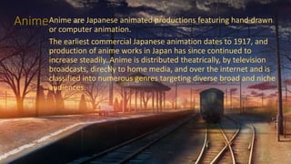 AnimeAnime are Japanese animated productions featuring hand-drawn
or computer animation.
The earliest commercial Japanese animation dates to 1917, and
production of anime works in Japan has since continued to
increase steadily. Anime is distributed theatrically, by television
broadcasts, directly to home media, and over the internet and is
classified into numerous genres targeting diverse broad and niche
audiences.
 