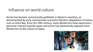 Influence on world culture
Anime has become commercially profitable in Western countries, as
demonstrated by early commercially successful Western adaptations of anime,
such as Astro Boy. Since the 19th century, many Westerners have expressed a
particular interest towards Japan and anime has dramatically exposed more
Westerners to the culture of Japan.
 