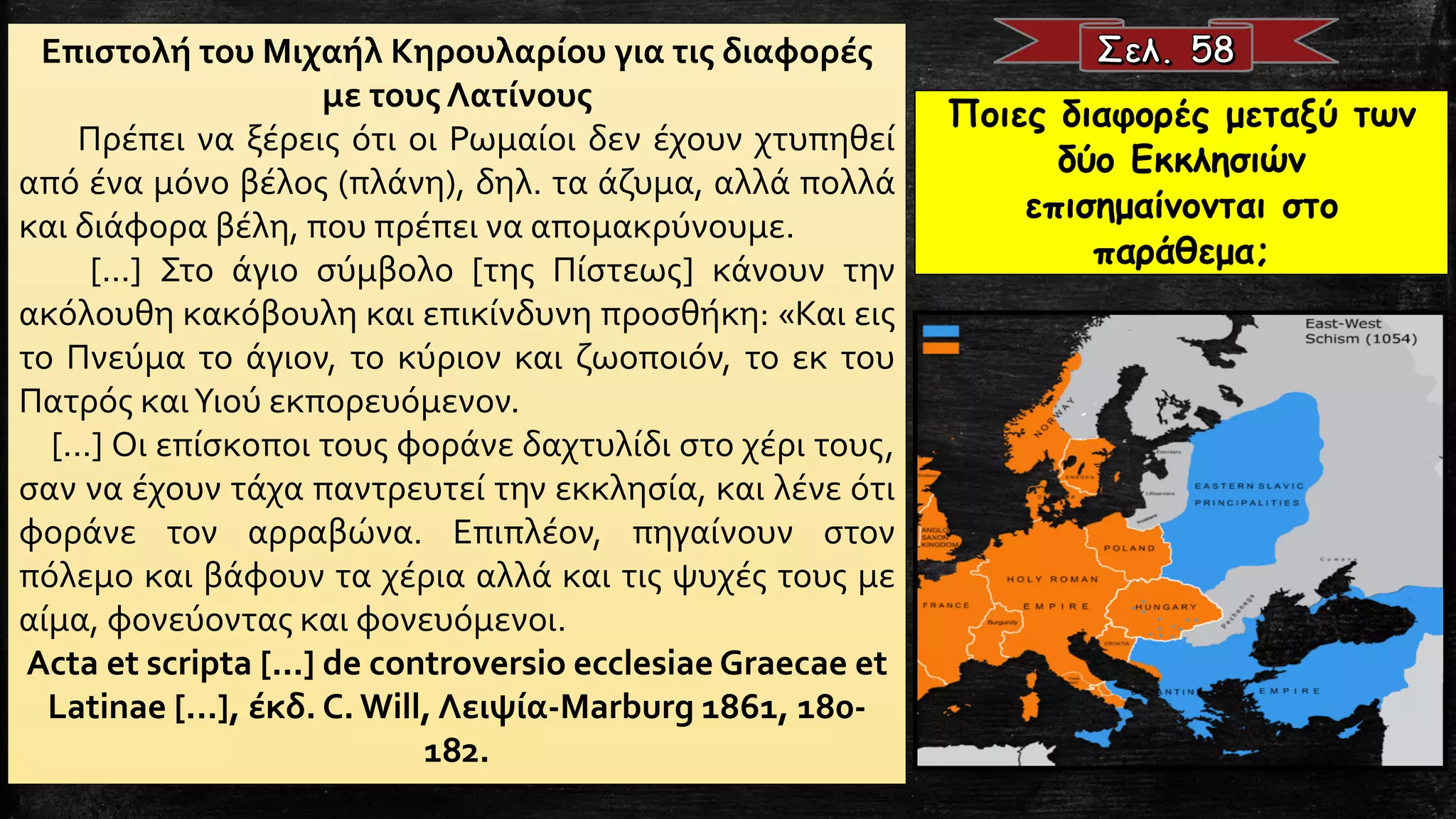 Επιστολή του Μιχαήλ Κηρουλαρίου για τις διαφορές
με τους Λατίνους
Πρέπει να ξέρεις ότι οι Ρωμαίοι δεν έχουν χτυπηθεί
από ένα μόνο βέλος (πλάνη), δηλ. τα άζυμα, αλλά πολλά
και διάφορα βέλη, που πρέπει να απομακρύνουμε.
[...] Στο άγιο σύμβολο [της Πίστεως] κάνουν την
ακόλουθη κακόβουλη και επικίνδυνη προσθήκη: «Και εις
το Πνεύμα το άγιον, το κύριον και ζωοποιόν, το εκ του
Πατρός καιΥιού εκπορευόμενον.
[...] Οι επίσκοποι τους φοράνε δαχτυλίδι στο χέρι τους,
σαν να έχουν τάχα παντρευτεί την εκκλησία, και λένε ότι
φοράνε τον αρραβώνα. Επιπλέον, πηγαίνουν στον
πόλεμο και βάφουν τα χέρια αλλά και τις ψυχές τους με
αίμα, φονεύοντας και φονευόμενοι.
Acta et scripta [...] de controversio ecclesiae Graecae et
Latinae [...], έκδ. C. Will, Λειψία-Marburg 1861, 180-
182.
Ποιες διαφορές μεταξύ των
δύο Εκκλησιών
επισημαίνονται στο
παράθεμα;
 