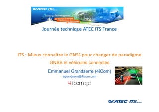 ITS : Mieux connaître le GNSS pour changer de paradigme
Journée technique ATEC ITS France
GNSS et véhicules connectés
Emmanuel Grandserre (4iCom)
egrandserre@4icom.com
 