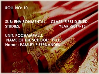 ROLL NO: 10
SUB: ENVIRONMENTAL CLASS: FIRST D.EL.ED,
STUDIES. YEAR:-2014-15
UNIT: POCHAMPALLI.
NAME OF THE SCHOOL: D.I.E.T.
Name : PAMLEY.P.FERNANDES
 