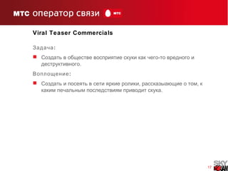 17
Viral Teaser Commercials
:Задача
 C -оздать в обществе восприятие скуки как чего то вредного и
.деструктивного
:Воплощение
 , ,Создать и посеять в сети яркие ролики рассказыающие о том к
.каким печальным последствиям приводит скука
 