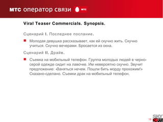 18
Viral Teaser Commercials. Synopsis.
Сценарий I. .Последнее послание
 , .Молодая девушка рассказывает как ей скучно жить Скучно
. . .учиться Скучно вечерами Бросается из окна
Сценарий II. .Драйв
 . -Съемка на мобильный телефон Группа молодых людей в черно
. .серой одежде сидит на лавочке Им невероятно скучно Звучит
: « . !»предложение Заняться нечем Пошли бить морду прохожим
- . .Сказано сделано Съемки драк на мобильный телефон
 