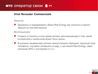 21
Viral Revealer Commercials
:Задача
 Закрепить и поддерживать образ Red Energy как сильного и яркого
« » .борца со скучной жизнью
:Воплощение
 , ,Создать и посеять в сети яркие ролики рассказыающие о том какой
.интересной и необычной может быть жизнь
 (В роликах ненавязчиво должен присутствовать брендинг крупный план
, ,телефона случайно попавшего в кадр с заставкой Red Energy; офис
компании MTC . .)с постерами и т п
 