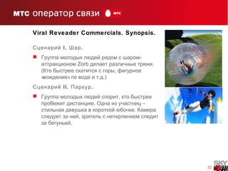 22
Viral Reveader Commercials. Synopsis.
Сценарий I. .Шар
 -Группа молодых людей рядом с шаром
аттракционом Zorb .делает различные трюки
( ,Кто быстрее скатится с горы фигурное
« »вождение . .)по воде и т д
Сценарий II. .Паркур
 ,Группа молодых людей спорит кто быстрее
. –пробежит дистанцию Одна из участниц
.стильная девушка в короткой юбочке Камера
,следует за ней зритель с нетерпением следит
.за бегуньей
 