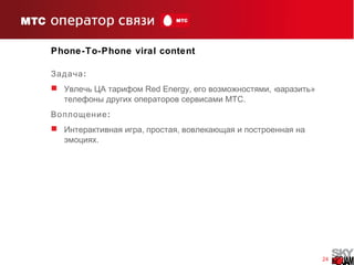 24
Phone-To-Phone viral content
:Задача
 Увлечь ЦА тарифом Red Energу, , « »его возможностями заразить
.телефоны других операторов сервисами МТС
:Воплощение
 , ,Интерактивная игра простая вовлекающая и построенная на
.эмоциях
 