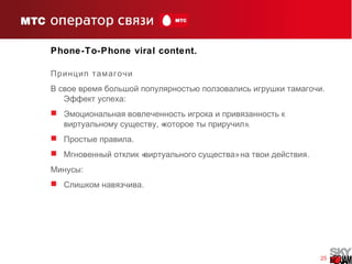 25
Phone-To-Phone viral content.
Принцип тамагочи
.В свое время большой популярностью ползовались игрушки тамагочи
:Эффект успеха
 Эмоциональная вовлеченность игрока и привязанность к
, « ».виртуальному существу которое ты приручил
 .Простые правила
 « » .Мгновенный отклик виртуального существа на твои действия
:Минусы
 .Слишком навязчива
 