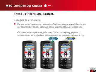 27
Phone-To-Phone viral content.
Интерфейс и правила
 -« »,Экран телефона представляет собой заставку скринсейвер на
.которой живет своей жизнью маленький забавный человечек
: ,Он совершает простые действие ходит по экрану играет с
, . .элементами интерфейса заглядывает за границы экрана и т д
 