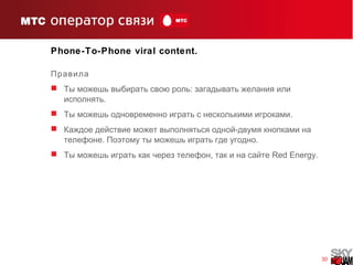 30
Phone-To-Phone viral content.
Правила
 :Ты можешь выбирать свою роль загадывать желания или
.исполнять
 .Ты можешь одновременно играть с несколькими игроками
 -Каждое действие может выполняться одной двумя кнопками на
. .телефоне Поэтому ты можешь играть где угодно
 ,Ты можешь играть как через телефон так и на сайте Red Energy.
 