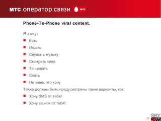 31
Phone-To-Phone viral content.
:Я хочу
 Есть
 Играть
 Слушать музыку
 Смотреть кино
 Танцевать
 Спать
 ,Не знаю что хочу
, :Также должны быть предусмотрены такие варианты как
 Хочу SMS !от тебя
 !Хочу звонок от тебя
 