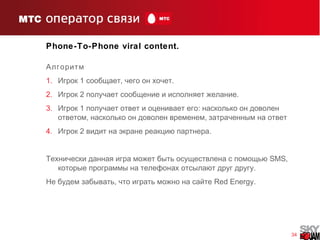 34
Phone-To-Phone viral content.
Алгоритм
1. 1 , .Игрок сообщает чего он хочет
2. 2 .Игрок получает сообщение и исполняет желание
3. 1 :Игрок получает ответ и оценивает его насколько он доволен
, ,ответом насколько он доволен временем затраченным на ответ
4. 2 .Игрок видит на экране реакцию партнера
Технически данная игра может быть осуществлена с помощью SMS,
.которые программы на телефонах отсылают друг другу
,Не будем забывать что играть можно на сайте Red Energy.
 