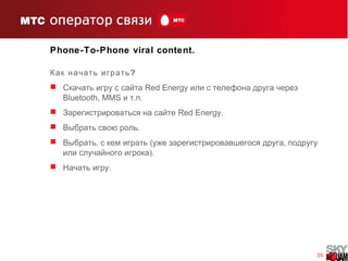 35
Phone-To-Phone viral content.
?Как начать играть
 Скачать игру с сайта Red Energy или с телефона друга через
Bluetooth, MMS . .и т п
 Зарегистрироваться на сайте Red Energy.
 .Выбрать свою роль
 , ( ,Выбрать с кем играть уже зарегистрировавшегося друга подругу
).или случайного игрока
 .Начать игру
 