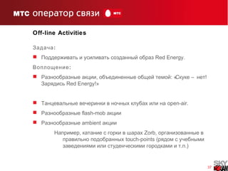 37
Off-line Activities
:Задача
 Поддерживать и усиливать созданный образ Red Energy.
:Воплощение
 , : « – !Разнообразные акции объединенные общей темой Скуке нет
Зарядись Red Energy!»
 Танцевальные вечеринки в ночных клубах или на open-air.
 Разнообразные flash-mob акции
 Разнообразные ambient акции
,Например катание с горки в шарах Zorb, организованные в
правильно подобранных touch-points (рядом с учебными
заведениями или . .)студенческими городками и т п
 