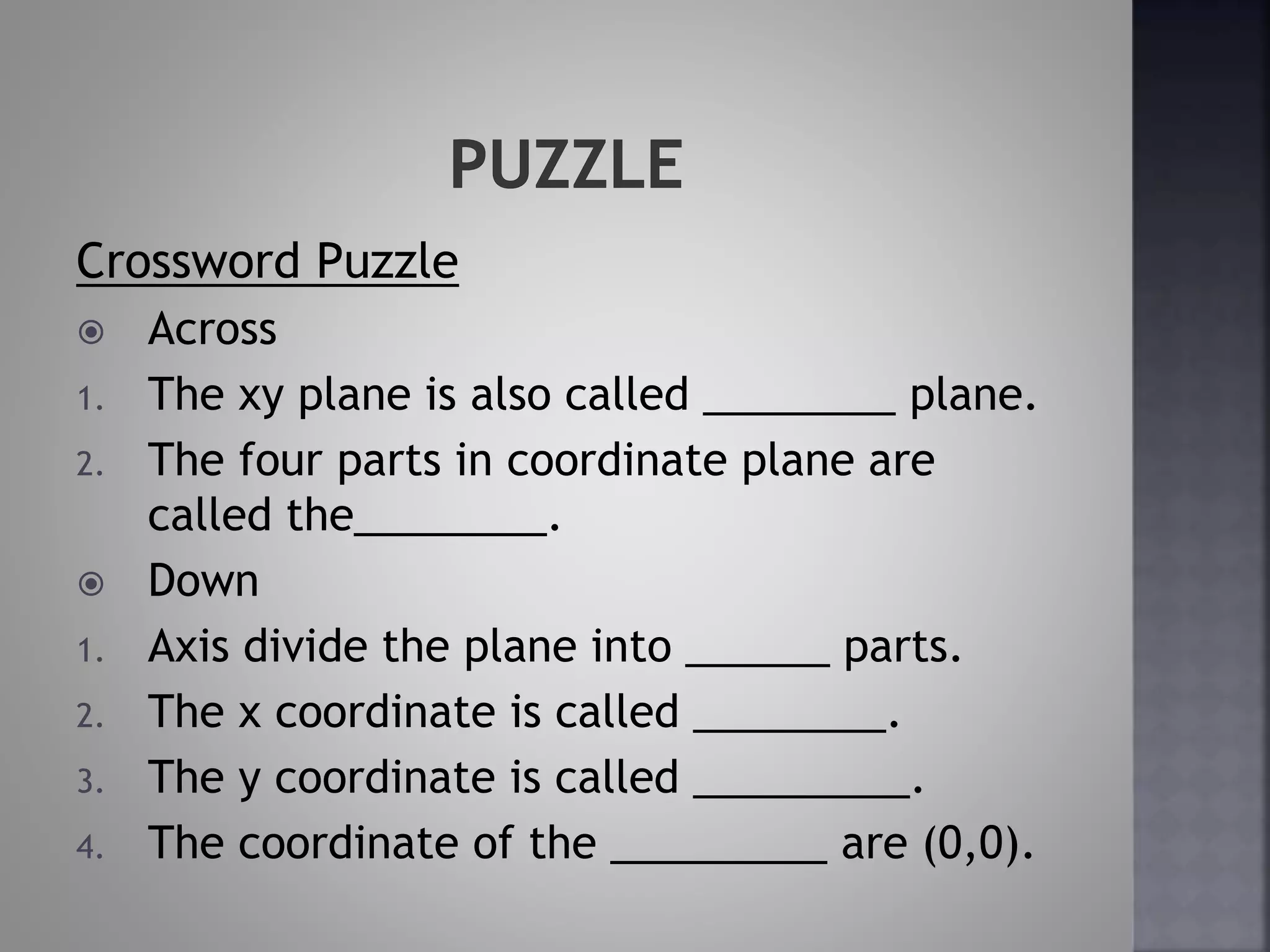 Crossword Puzzle
Across
1. The xy plane is also called ________ plane.
2. The four parts in coordinate plane are
called the________.
Down
1. Axis divide the plane into ______ parts.
2. The x coordinate is called ________.
3. The y coordinate is called _________.
4. The coordinate of the _________ are (0,0).