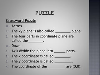Crossword Puzzle
 Across
1. The xy plane is also called ________ plane.
2. The four parts in coordinate plane are
called the________.
 Down
1. Axis divide the plane into ______ parts.
2. The x coordinate is called ________.
3. The y coordinate is called _________.
4. The coordinate of the _________ are (0,0).
 