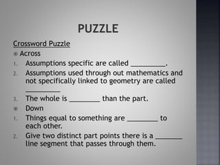 Crossword Puzzle
 Across
1. Assumptions specific are called _________.
2. Assumptions used through out mathematics and
not specifically linked to geometry are called
_________
3. The whole is ________ than the part.
 Down
1. Things equal to something are ________ to
each other.
2. Give two distinct part points there is a _______
line segment that passes through them.
 